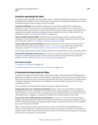 UTILIZAÇÃO DO FLASH PROFESSIONAL CS5                                                                                   320
Vídeo




Controlar reprodução de vídeo
Você pode controlar a reprodução de vídeo no Flash usando o componente FLVPlayback, gravando um ActionScript
personalizado para reproduzir um fluxo de vídeo externo ou gravando um ActionScript personalizado para controlar
a reprodução de vídeo na Linha do tempo do vídeo incorporado.
Componente FLVPlayback Permite adicionar rapidamente um controle de reprodução FLV completo para o
documento do Flash e fornece suporte para o download progressivo e para os arquivos FLV ou de F4V fluxo. O
FLVPlayback permite criar facilmente controles de vídeo intuitivo para que usuários controlem a reprodução de vídeo
e apliquem capas criadas anteriormente, ou apliquem capas personalizadas à interface de vídeo. Para obter mais
informações, consulte “O componente FLVPlayback” na página 338.
Open Source Media Framework (OSMF) O OSMF permite aos desenvolvedores escolher e combinar facilmente
componentes conectáveis para criar experiências de reprodução de alta qualidade e repletas de recursos. Para obter
mais informações, consulte o site do OSMF na Web e a documentação do OSMF.
Controlar vídeo externo usando o ActionScript Reproduza arquivos FLV ou F4V externos em um documento do
Flash no tempo de execução usando os objetos NetConnection e NetStream do ActionScript. Para obter mais
informações, consulte “Controle de reprodução de vídeo externo com o ActionScript” na página 336.
É possível usar comportamentos de vídeo (scripts pré-gravados do ActionScript) para controlar a reprodução de vídeo.
Controla vídeo incorporado na Linha do tempo Para controlar a reprodução de arquivos de vídeo incorporado, você
deve gravar o ActionScript para controlar a Linha do tempo que contém o vídeo. Para obter mais informações,
consulte “Controlar reprodução de vídeo usando a Linha do tempo” na página 332.


Mais tópicos da Ajuda
“O componente FLVPlayback” na página 338
“Controle de reprodução de vídeo externo com o ActionScript” na página 336


O Assistente de Importação de Vídeo
O Assistente de Importação de Vídeo simplifica a importação do vídeo usando um documento do Flash guiando-o
pelo processo de seleção de um arquivo de vídeo existente, e importando o arquivo para uso em um dos três cenários
diferentes de reprodução de vídeo. O Assistente de Importação de Vídeo fornece um nível básico de configuração para
o método de importação e reprodução por você escolhido, que você pode modificar depois de acordo com suas
necessidades específicas.
A caixa de diálogo de Importação de Vídeo oferece três opções de importação de vídeo:
Carregar vídeo externo com o componente de reprodução Importa o vídeo e cria uma instância do componente
FLVPlayback para controlar a reprodução do vídeo. Quando estiver pronto para publicar o documento Flash como
SWF e enviá-lo para seu servidor da Web, você também deve enviar o arquivo de vídeo para um servidor Web ou para
o Flash Media Server, e configurar o componente FLVPlayback com o local do arquivo de vídeo enviado.
Incorporar FLV ou F4V no SWF e reproduzir na linha do tempo Incorpora o FLV ou F4V no documento do Flash.
Quando o vídeo é importado dessa maneira, ele é colocado na Linha do tempo, em que é possível visualizar os quadros
de vídeo individuais representados nos quadros da Linha do tempo. Um arquivo de vídeo FLV ou F4V incorporado
torna-se parte do documento do Flash.
Nota: A incorporação de conteúdo de vídeo diretamente no arquivo SWF do Flash aumenta significativamente o
tamanho do arquivo publicado, e é adequada apenas para arquivos de vídeo pequeno. Além disso, a sincronização de
áudio para vídeo (também conhecida como sinc. áudio/vídeo) pode se tornar mal-sincronizada quando você usar clipes
de vídeo maiores incorporados no documento Flash.



                                       Última atualização em 27/5/2010
 