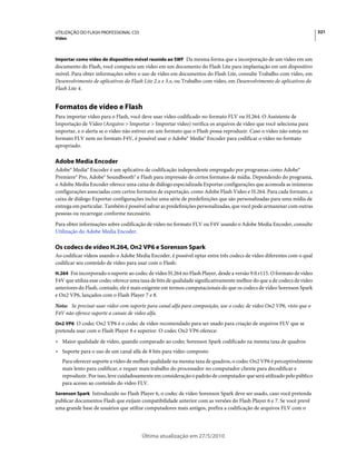UTILIZAÇÃO DO FLASH PROFESSIONAL CS5                                                                                     321
Vídeo



Importar como vídeo de dispositivo móvel reunido ao SWF Da mesma forma que a incorporação de um vídeo em um
documento do Flash, você compacta um vídeo em um documento do Flash Lite para implantação em um dispositivo
móvel. Para obter informações sobre o uso de vídeo em documentos do Flash Lite, consulte Trabalho com vídeo, em
Desenvolvimento de aplicativos do Flash Lite 2.x e 3.x, ou Trabalho com vídeo, em Desenvolvimento de aplicativos do
Flash Lite 4.


Formatos de vídeo e Flash
Para importar vídeo para o Flash, você deve usar vídeo codificado no formato FLV ou H.264. O Assistente de
Importação de Vídeo (Arquivo > Importar > Importar vídeo) verifica os arquivos de vídeo que você seleciona para
importar, e o alerta se o vídeo não estiver em um formato que o Flash possa reproduzir. Caso o vídeo não esteja no
formato FLV nem no formato F4V, é possível usar o Adobe® Media® Encoder para codificar o vídeo no formato
apropriado.

Adobe Media Encoder
Adobe® Media® Encoder é um aplicativo de codificação independente empregado por programas como Adobe®
Premiere® Pro, Adobe® Soundbooth® e Flash para impressão de certos formatos de mídia. Dependendo do programa,
o Adobe Media Encoder oferece uma caixa de diálogo especializada Exportar configurações que acomoda as inúmeras
configurações associadas com certos formatos de exportação, como Adobe Flash Video e H.264. Para cada formato, a
caixa de diálogo Exportar configurações inclui uma série de predefinições que são personalizadas para uma mídia de
entrega em particular. Também é possível salvar as predefinições personalizadas, que você pode armazenar com outras
pessoas ou recarregar conforme necessário.
Para obter informações sobre codificação de vídeo no formato FLV ou F4V usando o Adobe Media Encoder, consulte
Utilização do Adobe Media Encoder.

Os codecs de vídeo H.264, On2 VP6 e Sorenson Spark
Ao codificar vídeos usando o Adobe Media Encoder, é possível optar entre três codecs de vídeo diferentes com o qual
codificar seu conteúdo de vídeo para usar com o Flash:
H.264 Foi incorporado o suporte ao codec de vídeo H.264 no Flash Player, desde a versão 9.0.r115. O formato de vídeo
F4V que utiliza esse codec oferece uma taxa de bits de qualidade significativamente melhor do que a de codecs de vídeo
anteriores do Flash, contudo, ele é mais exigente em termos computacionais do que os codecs de vídeo Sorenson Spark
e On2 VP6, lançados com o Flash Player 7 e 8.
Nota: Se precisar usar vídeo com suporte para canal alfa para composição, use o codec de vídeo On2 VP6, visto que o
F4V não oferece suporte a canais de vídeo alfa.
On2 VP6 O codec On2 VP6 é o codec de vídeo recomendado para ser usado para criação de arquivos FLV que se
pretenda usar com o Flash Player 8 e superior. O codec On2 VP6 oferece:
• Maior qualidade de vídeo, quando comparado ao codec Sorenson Spark codificado na mesma taxa de quadros
• Suporte para o uso de um canal alfa de 8 bits para vídeo composto
   Para oferecer suporte a vídeo de melhor qualidade na mesma taxa de quadros, o codec On2 VP6 é perceptivelmente
   mais lento para codificar, e requer mais trabalho do processador no computador cliente para decodificar e
   reproduzir. Por isso, leve cuidadosamente em consideração o padrão de computador que será utilizado pelo público
   para acesso ao conteúdo do vídeo FLV.
Sorenson Spark Introduzido no Flash Player 6, o codec de vídeo Sorenson Spark deve ser usado, caso você pretenda
publicar documentos Flash que exijam compatibilidade anterior com as versões do Flash Player 6 e 7. Se você prevê
uma grande base de usuários que utilize computadores mais antigos, prefira a codificação de arquivos FLV com o




                                       Última atualização em 27/5/2010
 