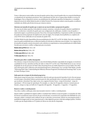 UTILIZAÇÃO DO FLASH PROFESSIONAL CS5                                                                                      323
Vídeo



Como o vídeo parece muito melhor nas taxas de quadro nativas, deixe a taxa de quadro alta se os canais de distribuição
e as plataformas de reprodução permitirem. Para a distribuição da Web, não se esqueça desse detalhe no serviço de
hospedagem. Para os dispositivos móveis, use predefinições de codificação específicas do dispositivo e o emulador
disponível através do Adobe Media Encoder no Adobe Premiere Pro. Se precisar reduzir a taxa de quadro, os melhores
resultados são obtidos pela divisão da taxa por números inteiros.

Selecione um tamanho de quadro que se ajuste em sua taxa de dados e proporção de quadros
Em uma taxa de dados específica (velocidade de conexão), aumentar o tamanho do quadro diminui a qualidade do
vídeo. Ao selecionar o tamanho do quadro para suas configurações de codificação, considere a taxa de quadro, o
material de origem e as preferências pessoais. Para evitar a formação de pillarbox, é importante escolher um tamanho
de quadro da mesma proporção da seqüência de cenas da origem. Por exemplo, haverá pillarbox se a seqüência de
cenas NTSC forem codificadas em um tamanho de quadro PAL.
O Adobe Media Encoder disponibiliza diversas predefinições de vídeo FLV ou F4V do Adobe. Entre elas, tamanhos e
taxas de quadro predefinidos para os diferentes padrões de televisão em diferentes taxas de dados. Use a seguinte lista
de tamanhos de quadro comuns (em pixels) como referência ou experimente as várias predefinições do Adobe Media
Encoder para encontrar a melhor configuração para seu projeto.
Modem dial-up NTSC 4 x 3 162 x 120

Modem dial-up PAL 4 x 3 160 x 120

T1/DSL/cabo NTSC 4 x 3 648 x 480

T1/DSL/cabo PAL 4 x 3 768 x 576


Dinamize para obter o melhor desempenho
Para eliminar o tempo de download, fornecer uma interatividade profunda e capacidades de navegação, ou monitorar
a qualidade do serviço, reproduza em fluxo de vídeo os vídeos FLV ou F4V com o Flash Media Server ou use o serviço
hospedado de um dos parceiros de Flash Video Streaming Service da Adobe disponível no site da Adobe. Para obter
mais informações sobre a diferença entre download progressivo e dinamização com o servidor Flash Media, consulte
“Delivering Flash Video: Understanding the Difference Between Progressive Download and Streaming Video” no site
do Flash Developer Center.

Saiba quais são os tempos de download progressivos
Saiba quanto tempo leva para fazer o download do vídeo de modo que seja possível reproduzi-lo até o fim sem pausar
ou interromper o download. Embora a primeira parte do vídeo seja baixada, talvez você queira exibir outros conteúdos
que encubram o download. Para clipes curtos, use a seguinte fórmula: Pausa = tempo de download – tempo de
reprodução + 10% do tempo de reprodução. Por exemplo, se o clipe tem 30 segundos e demora 1 minuto para ser
baixado, coloque no clipe um buffer de 33 segundos (60 segundos - 30 segundos + 3 segundos = 33 segundos).

Remova o ruído e o entrelaçamento
Para obter a melhor codificação, talvez seja necessário remover o ruído e o entrelaçamento.
Quanto melhor a qualidade do original, melhor o resultado final. Embora as taxas de quadro e os tamanhos de vídeo
da Internet normalmente sejam menores do que os da televisão, os monitores de computador têm fidelidade de cores,
saturação, nitidez e resolução muito melhores do que as televisões convencionais. Mesmo em uma pequena janela, a
qualidade da imagem pode ser mais importante para o vídeo digital do que para a televisão analógica padrão. Artefatos
e ruídos que são despercebidos na TV podem ser óbvios em uma tela de computador.




                                        Última atualização em 27/5/2010
 