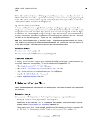 UTILIZAÇÃO DO FLASH PROFESSIONAL CS5                                                                                     324
Vídeo



O Adobe Flash foi desenvolvido para a exibição progressiva em telas de computador e outros dispositivos e não para
exibições entrelaçadas, como as TVs. A seqüência de cenas entrelaçadas visualizada em uma exibição progressiva pode
mostrar linhas verticais oscilantes em áreas de grande movimentação. Dessa forma, o Adobe Media Encoder remove
o entrelaçamento de todas as seqüências de vídeo processadas.

Siga as mesmas orientações para o áudio
As mesmas considerações devem ser aplicadas tanto na produção de áudio quanto na produção de vídeo. Para
conseguir uma boa compactação de áudio, comece com um áudio claro. Se estiver codificando o material de um CD,
tente gravar o arquivo usando transferência digital direta em vez de usar a entrada analógica da placa de som. A placa
de som introduz uma conversão digital - analógico e analógico - digital desnecessário que pode criar ruídos no áudio
de origem. As ferramentas de transferência digital direta estão disponíveis para as plataformas Windows e Macintosh.
Para gravar de uma origem analógica, use a placa de som com a melhor qualidade disponível.
Nota: Se seu arquivo de fonte de áudio for monofônico (mono), é recomendável a codificação em mono para uso com o
Flash. Se você estiver codificando com o Adobe Media Encoder e usando uma predefinição de codificação, lembre-se de
verificar se a predefinição é codificada em estéreo ou mono e selecione mono, caso necessário.


Mais tópicos da Ajuda
“Formatos de vídeo e Flash” na página 321
“Os codecs de vídeo H.264, On2 VP6 e Sorenson Spark” na página 321


Tutoriais e exemplos
Os seguintes tutoriais em vídeo e artigos fornecem explicações detalhadas sobre a criação e preparação de vídeo para
uso no Flash. Alguns itens mostram o Flash CS3 ou CS4, mas valem também para o Flash CS5.
• Vídeo: Criação de arquivos FLV e F4V (4:23) (Adobe.com)
• Vídeo: Flash 411 – Fundamentos da codificação de vídeo (15:16) (Adobe.com)
• Vídeo: Codificação em lote com o Adobe Media Encoder (5:45) (Adobe.com)
• Artigo: Uso do Adobe Media Encoder (Adobe.com)
• Artigo: H.264 para principiantes (Adobe.com)



Adicionar vídeo ao Flash
O Flash oferece vários métodos através dos quais você pode incorporar vídeo ao seu documento Flash e reproduzi-lo
para os usuários.


Antes de começar
Antes de começar a trabalhar com vídeo no Flash, é importante compreender as seguintes informações:
• O Flash pode reproduzir somente alguns formatos de vídeo específicos.
   Esses formatos incluem vídeo FLV, F4V e MPEG. Para obter instruções sobre como converter vídeo em outros
   formatos, consulte “Criação de vídeo para uso em Flash” na página 319
• Use o aplicativo Adobe Media Encoder separado (incluído com o Flash) para converter outros formatos de vídeo
  para FLV e F4V. Para obter instruções, consulte “Criação de vídeo para uso em Flash” na página 319.



                                       Última atualização em 27/5/2010
 