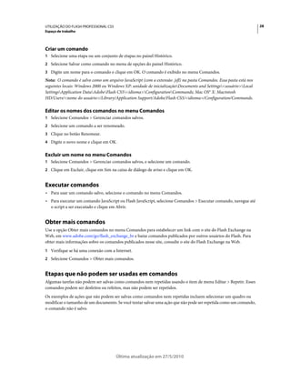 UTILIZAÇÃO DO FLASH PROFESSIONAL CS5                                                                               28
Espaço de trabalho




Criar um comando
1 Selecione uma etapa ou um conjunto de etapas no painel Histórico.
2 Selecione Salvar como comando no menu de opções do painel Histórico.
3 Digite um nome para o comando e clique em OK. O comando é exibido no menu Comandos.
Nota: O comando é salvo como um arquivo JavaScript (com a extensão .jsfl) na pasta Comandos. Essa pasta está nos
seguintes locais: Windows 2000 ou Windows XP: unidade de inicializaçãoDocuments and Settings<usuário>Local
SettingsApplication DataAdobeFlash CS5<idioma>ConfigurationCommands; Mac OS® X: Macintosh
HD/Users/<nome do usuário>/Library/Application Support/Adobe/Flash CS5/<idioma>/Configuration/Commands.

Editar os nomes dos comandos no menu Comandos
1 Selecione Comandos > Gerenciar comandos salvos.
2 Selecione um comando a ser renomeado.
3 Clique no botão Renomear.
4 Digite o novo nome e clique em OK.


Excluir um nome no menu Comandos
1 Selecione Comandos > Gerenciar comandos salvos, e selecione um comando.
2 Clique em Excluir, clique em Sim na caixa de diálogo de aviso e clique em OK.


Executar comandos
• Para usar um comando salvo, selecione o comando no menu Comandos.
• Para executar um comando JavaScript ou Flash JavaScript, selecione Comandos > Executar comando, navegue até
  o script a ser executado e clique em Abrir.


Obter mais comandos
Use a opção Obter mais comandos no menu Comandos para estabelecer um link com o site do Flash Exchange na
Web, em www.adobe.com/go/flash_exchange_br e baixe comandos publicados por outros usuários do Flash. Para
obter mais informações sobre os comandos publicados nesse site, consulte o site do Flash Exchange na Web.
1 Verifique se há uma conexão com a Internet.
2 Selecione Comandos > Obter mais comandos.


Etapas que não podem ser usadas em comandos
Algumas tarefas não podem ser salvas como comandos nem repetidas usando o item de menu Editar > Repetir. Esses
comandos podem ser desfeitos ou refeitos, mas não podem ser repetidos.
Os exemplos de ações que não podem ser salvas como comandos nem repetidas incluem selecionar um quadro ou
modificar o tamanho de um documento. Se você tentar salvar uma ação que não pode ser repetida como um comando,
o comando não é salvo.




                                       Última atualização em 27/5/2010
 