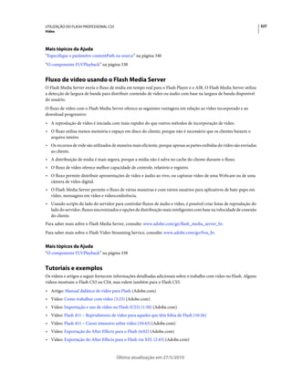 UTILIZAÇÃO DO FLASH PROFESSIONAL CS5                                                                                     327
Vídeo




Mais tópicos da Ajuda
“Especifique o parâmetro contentPath ou source” na página 340
“O componente FLVPlayback” na página 338


Fluxo de vídeo usando o Flash Media Server
O Flash Media Server envia o fluxo de mídia em tempo real para o Flash Player e o AIR. O Flash Media Server utiliza
a detecção de largura de banda para distribuir conteúdo de vídeo ou áudio com base na largura de banda disponível
do usuário.
O fluxo de vídeo com o Flash Media Server oferece as seguintes vantagens em relação ao vídeo incorporado e ao
download progressivo:
• A reprodução de vídeo é iniciada com mais rapidez do que outros métodos de incorporação de vídeo.
• O fluxo utiliza menos memória e espaço em disco do cliente, porque não é necessário que os clientes baixem o
  arquivo inteiro.
• Os recursos de rede são utilizados de maneira mais eficiente, porque apenas as partes exibidas do vídeo são enviadas
  ao cliente.
• A distribuição de mídia é mais segura, porque a mídia não é salva no cache do cliente durante o fluxo.
• O fluxo de vídeo oferece melhor capacidade de controle, relatório e registro.
• O fluxo permite distribuir apresentações de vídeo e áudio ao vivo, ou capturar vídeo de uma Webcam ou de uma
  câmera de vídeo digital.
• O Flash Media Server permite o fluxo de várias maneiras e com vários usuários para aplicativos de bate-papo em
  vídeo, mensagens em vídeo e videoconferência.
• Usando scripts do lado do servidor para controlar fluxos de áudio e vídeo, é possível criar listas de reprodução do
  lado do servidor, fluxos sincronizados e opções de distribuição mais inteligentes com base na velocidade de conexão
  do cliente.
Para saber mais sobre o Flash Media Server, consulte: www.adobe.com/go/flash_media_server_br.
Para saber mais sobre o Flash Video Streaming Service, consulte: www.adobe.com/go/fvss_br.


Mais tópicos da Ajuda
“O componente FLVPlayback” na página 338


Tutoriais e exemplos
Os vídeos e artigos a seguir fornecem informações detalhadas adicionais sobre o trabalho com vídeo no Flash. Alguns
vídeos mostram o Flash CS3 ou CS4, mas valem também para o Flash CS5.
• Artigo: Manual didático de vídeo para Flash (Adobe.com)
• Vídeo: Como trabalhar com vídeo (3:23) (Adobe.com)
• Vídeo: Importação e uso de vídeo no Flash (CS3) (1:50) (Adobe.com)
• Vídeo: Flash 411 – Reprodutores de vídeo para aqueles que têm fobia de Flash (10:26)
• Vídeo: Flash 411 – Curso intensivo sobre vídeo (10:43) (Adobe.com)
• Vídeo: Exportação do After Effects para o Flash (6:02) (Adobe.com)
• Vídeo: Exportação do After Effects para o Flash via XFL (2:43) (Adobe.com)


                                       Última atualização em 27/5/2010
 