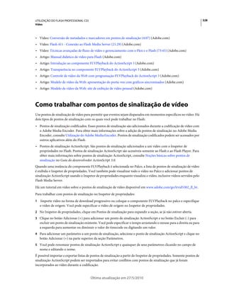 UTILIZAÇÃO DO FLASH PROFESSIONAL CS5                                                                                     328
Vídeo



• Vídeo: Conversão de metadados e marcadores em pontos de sinalização (4:07) (Adobe.com)
• Vídeo: Flash 411 - Conexão ao Flash Media Server (21:29) (Adobe.com)
• Vídeo: Técnicas avançadas de fluxo de vídeo e gerenciamento com o Flex e o Flash (73:45) (Adobe.com)
• Artigo: Manual didático de vídeo para Flash (Adobe.com)
• Artigo: Introdução ao componente FLVPlayback do ActionScript 3 (Adobe.com)
• Artigo: Transparência no componente FLVPlayback do ActionScript 3 (Adobe.com)
• Artigo: Controle de vídeo da Web com programação FLVPlayback do ActionScript 3 (Adobe.com)
• Artigo: Modelo de vídeo da Web: apresentação do porta-voz com gráficos sincronizados (Adobe.com)
• Artigo: Modelo de vídeo da Web: site de exibição de vídeo pessoal (Adobe.com)



Como trabalhar com pontos de sinalização de vídeo
Use pontos de sinalização de vídeo para permitir que eventos sejam disparados em momentos específicos no vídeo. Há
dois tipos de pontos de sinalização com os quais você pode trabalhar no Flash:
• Pontos de sinalização codificados. Esses pontos de sinalização são adicionados durante a codificação de vídeo com
  o Adobe Media Encoder. Para obter mais informações sobre a adição de pontos de sinalização no Adobe Media
  Encoder, consulte Utilização do Adobe Media Encoder. Pontos de sinalização codificados podem ser acessados por
  outros aplicativos além do Flash.
• Pontos de sinalização ActionScript. São pontos de sinalização adicionados a um vídeo com o Inspetor de
  propriedades no Flash. Pontos de sinalização ActionScript são acessíveis somente ao Flash e ao Flash Player. Para
  obter mais informações sobre pontos de sinalização ActionScript, consulte Noções básicas sobre pontos de
  sinalização no Guia do desenvolvedor ActionScript 3.0.
Quando uma instância do componente FLVPlayback é selecionada no Palco, a lista de pontos de sinalização de vídeo
é exibida o Inspetor de propriedades. Você também pode visualizar todo o vídeo no Palco e adicionar pontos de
sinalização ActionScript usando o Inspetor de propriedades enquanto visualiza o vídeo, inclusive vídeos servidos pelo
Flash Media Server.
Há um tutorial em vídeo sobre o pontos de sinalização de vídeo disponível em www.adobe.com/go/lrvid5302_fl_br.
Para trabalhar com pontos de sinalização no Inspetor de propriedades:
1   Importe vídeo na forma de download progressivo ou coloque o componente FLVPlayback no palco e especifique
    o vídeo de origem. Você pode especificar o vídeo de origem no Inspetor de propriedades.
2 No Inspetor de propriedades, clique em Pontos de sinalização para expandir a seção, se já não estiver aberta.
3 Clique no botão Adicionar (+) para adicionar um ponto de sinalização ActionScript e no botão Excluir (-) para
    excluir um ponto de sinalização existente. Você pode especificar o tempo arrastando o mouse para a direita ou para
    a esquerda para aumentar ou diminuir o valor do timecode ou digitando um valor.
4 Para adicionar um parâmetro a um ponto de sinalização, selecione o ponto de sinalização ActionScript e clique no
    botão Adicionar (+) na parte superior da seção Parâmetros.
5 Você pode renomear pontos de sinalização ActionScript e quaisquer de seus parâmetros clicando no campo de
    nome e editando o nome.
É possível importar e exportar listas de pontos de sinalização a partir do Inspetor de propriedades. Somente pontos de
sinalização ActionScript podem ser importados para evitar conflitos com pontos de sinalização que já foram
incorporados ao vídeo durante a codificação.


                                        Última atualização em 27/5/2010
 