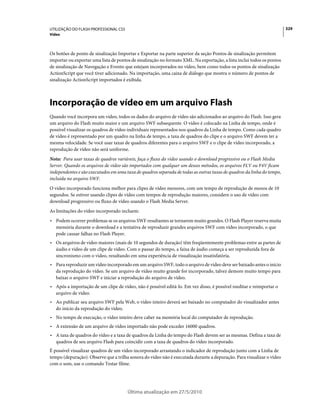UTILIZAÇÃO DO FLASH PROFESSIONAL CS5                                                                                    329
Vídeo



Os botões de ponto de sinalização Importar e Exportar na parte superior da seção Pontos de sinalização permitem
importar ou exportar uma lista de pontos de sinalização no formato XML. Na exportação, a lista inclui todos os pontos
de sinalização de Navegação e Evento que estejam incorporados no vídeo, bem como todos os pontos de sinalização
ActionScript que você tiver adicionado. Na importação, uma caixa de diálogo que mostra o número de pontos de
sinalização ActionScript importados é exibida.



Incorporação de vídeo em um arquivo Flash
Quando você incorpora um vídeo, todos os dados do arquivo de vídeo são adicionados ao arquivo do Flash. Isso gera
um arquivo do Flash muito maior e um arquivo SWF subsequente. O vídeo é colocado na Linha de tempo, onde é
possível visualizar os quadros de vídeo individuais representados nos quadros da Linha de tempo. Como cada quadro
de vídeo é representado por um quadro na linha de tempo, a taxa de quadros do clipe e o arquivo SWF devem ter a
mesma velocidade. Se você usar taxas de quadros diferentes para o arquivo SWF e o clipe de vídeo incorporado, a
reprodução de vídeo não será uniforme.
Nota: Para usar taxas de quadros variáveis, faça o fluxo do vídeo usando o download progressivo ou o Flash Media
Server. Quando os arquivos de vídeo são importados com qualquer um desses métodos, os arquivos FLV ou F4V ficam
independentes e são executados em uma taxa de quadros separada de todas as outras taxas de quadros da linha do tempo,
incluída no arquivo SWF.
O vídeo incorporado funciona melhor para clipes de vídeo menores, com um tempo de reprodução de menos de 10
segundos. Se estiver usando clipes de vídeo com tempos de reprodução maiores, considere o uso de vídeo com
download progressivo ou fluxo de vídeo usando o Flash Media Server.
As limitações do vídeo incorporado incluem:
• Podem ocorrer problemas se os arquivos SWF resultantes se tornarem muito grandes. O Flash Player reserva muita
  memória durante o download e a tentativa de reproduzir grandes arquivos SWF com vídeo incorporado, o que
  pode causar falhas no Flash Player.
• Os arquivos de vídeo maiores (mais de 10 segundos de duração) têm freqüentemente problemas entre as partes de
  áudio e vídeo de um clipe de vídeo. Com o passar do tempo, a faixa de áudio começa a ser reproduzida fora de
  sincronismo com o vídeo, resultando em uma experiência de visualização insatisfatória.
• Para reproduzir um vídeo incorporado em um arquivo SWF, todo o arquivo de vídeo deve ser baixado antes o início
  da reprodução do vídeo. Se um arquivo de vídeo muito grande for incorporado, talvez demore muito tempo para
  baixar o arquivo SWF e iniciar a reprodução do arquivo de vídeo.
• Após a importação de um clipe de vídeo, não é possível editá-lo. Em vez disso, é possível reeditar e reimportar o
  arquivo de vídeo.
• Ao publicar seu arquivo SWF pela Web, o vídeo inteiro deverá ser baixado no computador do visualizador antes
  do início da reprodução do vídeo.
• No tempo de execução, o vídeo inteiro deve caber na memória local do computador de reprodução.
• A extensão de um arquivo de vídeo importado não pode exceder 16000 quadros.
• A taxa de quadros do vídeo e a taxa de quadros da Linha do tempo do Flash devem ser as mesmas. Defina a taxa de
  quadros de seu arquivo Flash para coincidir com a taxa de quadros do vídeo incorporado.
É possível visualizar quadros de um vídeo incorporado arrastando o indicador de reprodução junto com a Linha de
tempo (depuração). Observe que a trilha sonora do vídeo não é executada durante a depuração. Para visualizar o vídeo
com o som, use o comando Testar filme.




                                       Última atualização em 27/5/2010
 