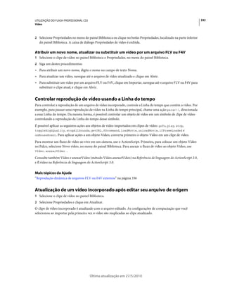 UTILIZAÇÃO DO FLASH PROFESSIONAL CS5                                                                                  332
Vídeo



2 Selecione Propriedades no menu do painel Biblioteca ou clique no botão Propriedades, localizado na parte inferior
   do painel Biblioteca. A caixa de diálogo Propriedades de vídeo é exibida.

Atribuir um novo nome, atualizar ou substituir um vídeo por um arquivo FLV ou F4V
1 Selecione o clipe de vídeo no painel Biblioteca e Propriedades, no menu do painel Biblioteca.
2 Siga um destes procedimentos:
• Para atribuir um novo nome, digite o nome no campo de texto Nome.
• Para atualizar um vídeo, navegue até o arquivo de vídeo atualizado e clique em Abrir.
• Para substituir um vídeo por um arquivo FLV ou F4V, clique em Importar, navegue até o arquivo FLV ou F4V para
  substituir o clipe atual, e clique em Abrir.


Controlar reprodução de vídeo usando a Linha do tempo
Para controlar a reprodução de um arquivo de vídeo incorporado, controle a Linha do tempo que contém o vídeo. Por
exemplo, para pausar uma reprodução de vídeo na Linha do tempo principal, chame uma ação parar(), direcionada
a essa Linha do tempo. Da mesma forma, é possível controlar um objeto de vídeo em um símbolo de clipe de vídeo
controlando a reprodução da Linha do tempo desse símbolo.
É possível aplicar as seguintes ações aos objetos de vídeo importados em clipes de vídeo: goTo, play, stop,
toggleHighQuality, stopAllSounds, getURL,FScommand, loadMovie, unloadMovie, ifFrameLoaded e
onMouseEvent. Para aplicar ações a um objeto Vídeo, converta primeiro o objeto Vídeo em um clipe de vídeo.

Para mostrar um fluxo de vídeo ao vivo em um câmera, use o ActionScript. Primeiro, para colocar um objeto Vídeo
no Palco, selecione Novo vídeo, no menu do painel Biblioteca. Para anexar o fluxo de vídeo ao objeto Vídeo, use
Vídeo.anexarVídeo .

Consulte também Vídeo e anexarVídeo (método Vídeo.anexarVídeo) na Referência de linguagem do ActionScript 2.0,
e fl.vídeo na Referência de linguagem do ActionScript 3.0.


Mais tópicos da Ajuda
“Reprodução dinâmica de arquivos FLV ou F4V externos” na página 336


Atualização de um vídeo incorporado após editar seu arquivo de origem
1 Selecione o clipe de vídeo no painel Biblioteca.
2 Selecione Propriedades e clique em Atualizar.
O clipe de vídeo incorporado é atualizado com o arquivo editado. As configurações de compactação que você
selecionou ao importar pela primeira vez o vídeo são reaplicadas ao clipe atualizado.




                                       Última atualização em 27/5/2010
 