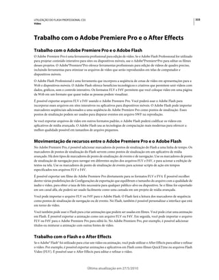 UTILIZAÇÃO DO FLASH PROFESSIONAL CS5                                                                                         333
Vídeo




Trabalho com o Adobe Premiere Pro e o After Effects
Trabalho com o Adobe Premiere Pro e o Adobe Flash
O Adobe Premiere Pro é uma ferramenta profissional para edição de vídeo. Se o Adobe Flash Professional for utilizado
para projetar conteúdo interativo para sites ou dispositivos móveis, use o Adobe°PremiereºPro para editar os filmes
desses projetos. O Adobe°Premiere°Pro oferece ferramentas