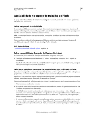 UTILIZAÇÃO DO FLASH PROFESSIONAL CS5                                                                                          29
Espaço de trabalho




Acessibilidade no espaço de trabalho do Flash
O espaço de trabalho do Adobe® Flash® Professional CS5 pode ser acessado pelo teclado para usuários que tenham
dificuldade para usar o mouse.


Sobre o suporte à acessibilidade
O suporte à acessibilidade no ambiente de criação oferece atalhos de teclado para navegação e uso de controles de
interface, incluindo painéis, o Inspetor de propriedades, caixas de diálogo, o Palco e seus objetos, para que seja possível
trabalhar com esses elementos de interface sem usar o mouse.
Nota: Determinados controles de teclado e recursos de acessibilidade do ambiente de criação estão disponíveis apenas
no Windows.
Para personalizar os atalhos de teclado para a acessibilidade no ambiente de criação, use a seção Comandos de
acessibilidade do espaço de trabalho da caixa de diálogo Atalhos de teclado.


Mais tópicos da Ajuda
“Personalizar conjuntos de atalhos de teclado” na página 38


Sobre a acessibilidade de criação do Flash no Macintosh
A acessibilidade para o ambiente de criação no Macintosh tem as seguintes limitações:
• O atalho de teclado Foco do painel (Command + Option + Tabulação) não tem suporte para o Inspetor de
  propriedades.
• O atalho de teclado Foco de controle do painel (Tabulação) tem suporte apenas para a Linha do tempo, e não para
  outros painéis nem para o Inspetor de propriedades.


Selecionar painéis ou o Inspetor de propriedades com atalhos de teclado
Para selecionar um painel ou o Inspetor de propriedades (também se refere a aplicar foco ao painel ou ao Inspetor de
propriedades), use o atalho de teclado Ctrl + F6 (Windows) ou Command + F6 (Macintosh).
Aplique foco a um painel ou ao Inspetor de propriedades apenas quando o painel ou o Inspetor de propriedades estiver
visível na janela do aplicativo. O painel pode ser expandido ou contraído.
Quando você usa o atalho de teclado para selecionar painéis, o foco é aplicado aos painéis que utilizam estes critérios:
• Painéis encaixados recebem foco primeiro.
• Se a Linha do tempo estiver sendo exibida e encaixada, ela recebe foco na primeira vez que você pressionar Ctrl +F6
  (Windows) ou Command +F6 (Macintosh).
• Se a Linha do tempo não está sendo exibida nem está encaixada, ou se você pressionar o atalho de teclado
  novamente, o foco se move mais para a direita e para a parte mais superior do painel. Pressionar o atalho de teclado
  repetidamente move o foco pelos outros painéis encaixados, da direita para a esquerda e da parte superior para a
  inferior do espaço de trabalho.
• Se você mover o foco por todos os painéis encaixados, ou se nenhum painel estiver sendo exibido, o foco é movido
  mais para a direita e para a parte mais superior do painel flutuante. Pressionar o atalho de teclado repetidamente
  move o foco pelos outros painéis flututantes, da direita para a esquerda e da parte superior para a inferior do espaço
  de trabalho.




                                         Última atualização em 27/5/2010
 