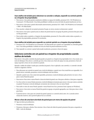 UTILIZAÇÃO DO FLASH PROFESSIONAL CS5                                                                                         30
Espaço de trabalho




Usar atalhos de teclado para selecionar ou cancelar a seleção, expandir ou contrair painéis
ou o Inspetor de propriedades
• Para mover o foco pelos painéis atualmente exibidos no espaço de trabalho, pressione Ctrl + F6 (Windows) ou
  Command + F6 (Macintosh). Uma linha pontilhada é exibida em torno do título do painel atualmente em foco.
• Para mover o foco para o painel selecionado anteriormente, pressione Ctrl + Shift + F6 (Windows) ou Command
  + Shift + F6 (Macintosh).
• Para cancelar a seleção de um painel, pressione Escape, ou mova, encaixe ou desencaixe o painel.
• Para mover o foco para o painel acima ou abaixo do painel atual em um grupo de painéis, pressione Seta para cima
  ou Seta para baixo.
• Para ocultar todos os painéis e o Inspetor de propriedades, pressione F4. Para exibir ocultar todos os painéis e o
  Inspetor de propriedades, pressione F4 novamente.

Usar atalhos de teclado para expandir ou contrair painéis ou o Inspetor de propriedades
1 Pressione Ctrl + F6 (Windows) ou Command + F6 (Macintosh) até o painel a ser expandido ou contraído ganhar
   foco. Uma linha pontilhada é exibida em torno do título do painel atualmente em foco.
2 Para expandir ou contrair o painel selecionado atualmente, pressione a barra de espaço.


Selecione controles em um painel ou o Inspetor de propriedades usando
atalhos de teclado
Para mover o foco pelos controles de painel quando um painel ou o Inspetor de propriedades tiver o foco atual, use a
tecla de tabulação. Para ativar o controle que tem o foco atual, use a barra de espaço (ou seja, pressionar a barra de
espaço equivale a clicar em um controle no painel).
Quando o atalho de teclado é usado para controles de painel, o foco é aplicado a um controle, e o controle é ativado
usando os seguintes critérios:
• Para selecionar um controle no painel com a tecla de tabulação, o painel com o foco atual deve ser expandido. Se o
  painel estiver contraído, pressionar a tecla de tabulação não tem efeitos.
• Quando o painel com o foco atual está expandido, pressionar a tecla de tabulação pela primeira vez move o foco
  para o menu Painel do painel.
• Para mover o foco entre o menu Painel e a barra de título do painel, use a Seta para a direita e a Seta para a esquerda.
• Se o foco estiver no menu Painel, pressione a tecla de tabulação novamente para mover o foco por outros controles
  no painel. Pressionar a tecla de tabulação novamente não retornará o foco ao menu Painel.
• Para exibir os itens do menu Painel, quando o menu Painel tiver foco, pressione Enter (apenas no Windows).
• Para mover o foco entre os menus Painel dos painéis no grupo, em painéis agrupados, use a Seta para cima e a Seta
  para baixo.
• É possível mover o foco para um controle do painel, apenas se o controle estiver ativo. Se o controle estiver
  esmaecido (inativo), não é possível aplicar foco ao controle.

Mover o foco de uma barra de título do painel para um menu de opções do painel
❖ Siga um destes procedimentos:

• Pressione a tecla de tabulação.
• Pressione a Seta para a direita. Para retornar o foco à barra de título do painel, pressione Seta para a esquerda ou
  Shift + tecla de tabulação.



                                        Última atualização em 27/5/2010
 