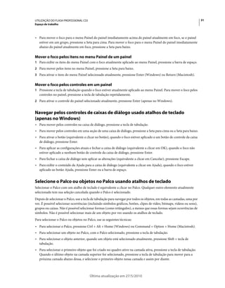 UTILIZAÇÃO DO FLASH PROFESSIONAL CS5                                                                                      31
Espaço de trabalho



• Para mover o foco para o menu Painel do painel imediatamente acima do painel atualmente em foco, se o painel
  estiver em um grupo, pressione a Seta para cima. Para mover o foco para o menu Painel do painel imediatamente
  abaixo do painel atualmente em foco, pressione a Seta para baixo.

Mover o foco pelos itens no menu Painel de um painel
1 Para exibir os itens do menu Painel com o foco atualmente aplicado ao menu Painel, pressione a barra de espaço.
2 Para mover pelos itens no menu Painel, pressione a Seta para baixo.
3 Para ativar o item do menu Painel selecionado atualmente, pressione Enter (Windows) ou Return (Macintosh).


Mover o foco pelos controles em um painel
1 Pressione a tecla de tabulação quando o foco estiver atualmente aplicado ao menu Painel. Para mover o foco pelos
   controles no painel, pressione a tecla de tabulação repetidamente.
2 Para ativar o controle do painel selecionado atualmente, pressione Enter (apenas no Windows).


Navegar pelos controles de caixas de diálogo usado atalhos de teclado
(apenas no Windows)
• Para mover pelos controles na caixa de diálogo, pressione a tecla de tabulação.
• Para mover pelos controles em uma seção de uma caixa de diálogo, pressione a Seta para cima ou a Seta para baixo.
• Para ativar o botão (equivalente a clicar no botão), quando o foco estiver aplicado a um botão de controle da caixa
  de diálogo, pressione Enter.
• Para aplicar as configurações atuais e fechar a caixa de diálogo (equivalente a clicar em OK), quando o foco não
  estiver aplicado a nenhum botão de controle da caixa de diálogo, pressione Enter.
• Para fechar a caixa de diálogo sem aplicar as alterações (equivalente a clicar em Cancelar), pressione Escape.
• Para exibir o conteúdo da Ajuda para a caixa de diálogo (equivalente a clicar em Ajuda), quando o foco estiver
  aplicado ao botão Ajuda, pressione Enter ou a barra de espaço.


Selecione o Palco ou objetos no Palco usando atalhos de teclado
Selecionar o Palco com um atalho de teclado é equivalente a clicar no Palco. Qualquer outro elemento atualmente
selecionado tem sua seleção cancelada quando o Palco é selecionado.
Depois de selecionar o Palco, use a tecla de tabulação para navegar por todos os objetos, em todas as camadas, uma por
vez. É possível selecionar ocorrências (incluindo símbolos gráficos, botões, clipes de vídeo, bitmaps, vídeos ou sons),
grupos ou caixas. Não é possível selecionar formas (como retângulos), a menos que essas formas sejam ocorrências de
símbolos. Não é possível selecionar mais de um objeto por vez usando os atalhos de teclado.
Para selecionar o Palco ou objetos no Palco, use as seguintes técnicas:
• Para selecionar o Palco, pressione Ctrl + Alt + Home (Windows) ou Command + Option + Home (Macintosh).
• Para selecionar um objeto no Palco, com o Palco selecionado, pressione a tecla de tabulação.
• Para selecionar o objeto anterior, quando um objeto está selecionado atualmente, pressione Shift + tecla de
  tabulação.
• Para selecionar o primeiro objeto que foi criado no quadro ativo na camada ativa, pressione a tecla de tabulação.
  Quando o último objeto na camada superior for selecionado, pressione a tecla de tabulação para mover para a
  próxima camada abaixo dessa, e selecione o primeiro objeto nessa camada e assim por diante.



                                        Última atualização em 27/5/2010
 