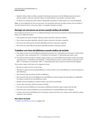 UTILIZAÇÃO DO FLASH PROFESSIONAL CS5                                                                                   32
Espaço de trabalho



• Quando o último objeto na última camada for selecionado, pressione a tecla de tabulação para mover para o
  próximo quadro, e selecione o primeiro objeto na camada superior nesse quadro e assim por diante.
• Os objetos em camadas que estão ocultas ou bloqueadas não podem ser selecionados com a tecla de tabulação.
Nota: Se estiver digitando um texto em uma caixa, você não poderá selecionar um objeto usando o foco de teclado. É
necessário primeiro alterar o foco para o Palco e, em seguida, selecionar um objeto.


Navegar em estruturas em árvore usando atalhos de teclado
Para navegar em estruturas em árvore, as exibições hierárquicas das estruturas de arquivo em determinados painéis do
Flash, use os atalhos de teclado.
• Para expandir uma pasta contraída, selecione a pasta e pressione a Seta para a direita.
• Para contrair uma pasta expandida, selecione a pasta e pressione a Seta para a esquerda.
• Para mover até a pasta pai de uma pasta expandida, pressione a Seta para a esquerda.
• Para mover até a pasta filho de uma pasta expandida, pressione a Seta para a direita.


Trabalhar com itens de biblioteca usando atalhos de teclado
1 Para copiar ou colar um item de biblioteca selecionado, pressione Ctrl + X (Windows) ou Command + X (Macintosh)
    para recortar o item, ou pressione Ctrl + C (Windows) ou Command + C (Macintosh) para copiar o item.
2 Para colar um item recortado ou copiado, clique no Palco ou em outra biblioteca para definir o ponto de inserção
    e pressione Ctrl + V (Windows) ou Command + V (Macintosh) para colar no centro do Palco; ou pressione Ctrl +
    Shift + V (Windows) ou Command + Shift + V (Macintosh) para colar no local (no mesmo local do original).
Para recortar, copiar e colar itens, use as seguintes técnicas:
• Recortar ou copiar um item ou vários itens.
•   Recortar ou copiar um item do painel Biblioteca e colá-lo no Palco ou em outra biblioteca, ou colar uma pasta em
    outra biblioteca.
• Não é possível colar uma forma do Palco na biblioteca.
• Não é possível colar um item da biblioteca em uma biblioteca comum, porque estas não podem ser modificadas.
  No entanto, é possível criar uma biblioteca comum.
• Quando um item da biblioteca é colado no Palco, este item fica centralizado.
• Se você colar uma pasta, cada item na pasta é incluído.
• Para colar um item de biblioteca em uma pasta na biblioteca de destino, clique na pasta antes de colar.
• É possível colar um item da biblioteca em um local diferente na mesma biblioteca que o originou.
• Se tentar colar um item da biblioteca em um local que contém outro item com o mesmo nome, selecione se deseja
  substituir o item existente.


Mais tópicos da Ajuda
“Trabalho com bibliotecas comuns” na página 169




                                         Última atualização em 27/5/2010
 
