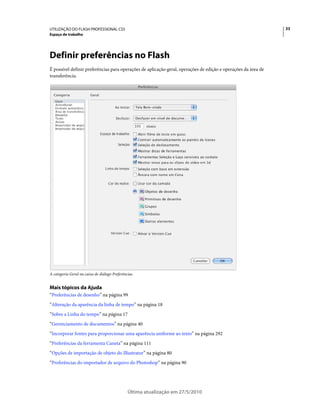 UTILIZAÇÃO DO FLASH PROFESSIONAL CS5                                                                            33
Espaço de trabalho




Definir preferências no Flash
É possível definir preferências para operações de aplicação geral, operações de edição e operações da área de
transferência.




A categoria Geral na caixa de diálogo Preferências.


Mais tópicos da Ajuda
“Preferências de desenho” na página 99
“Alteração da aparência da linha de tempo” na página 18
“Sobre a Linha do tempo” na página 17
“Gerenciamento de documentos” na página 40
“Incorporar fontes para proporcionar uma aparência uniforme ao texto” na página 292
“Preferências da ferramenta Caneta” na página 111
“Opções de importação de objeto do Illustrator” na página 80
“Preferências do importador de arquivo do Photoshop” na página 90




                                               Última atualização em 27/5/2010
 
