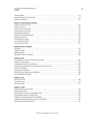 UTILIZAÇÃO DO FLASH PROFESSIONAL CS5                                                                                                                                                                                                              iv
Conteúdo



Criação de botões                     . . . . . . . . . . . . . . . . . . . . . . . . . . . . . . . . . . . . . . . . . . . . . . . . . . . . . . . . . . . . . . . . . . . . . . . . . . . . . . . . . . . . . . . . . . . . . . . . . . . 175
Dimensionamento e cache de símbolos                                            . . . . . . . . . . . . . . . . . . . . . . . . . . . . . . . . . . . . . . . . . . . . . . . . . . . . . . . . . . . . . . . . . . . . . . . . . . . . . . 179
Símbolos e ActionScript                          . . . . . . . . . . . . . . . . . . . . . . . . . . . . . . . . . . . . . . . . . . . . . . . . . . . . . . . . . . . . . . . . . . . . . . . . . . . . . . . . . . . . . . . . . . . . . 182

Capítulo 7: Linhas de tempo e animação
Trabalho com linhas do tempo . . . . . . . . . . . . . . . . . . . . . . . . . . . . . . . . . . . . . . . . . . . . . . . . . . . . . . . . . . . . . . . . . . . . . . . . . . . . . . . . . . . . . . . 185
Trabalho com cenas                       . . . . . . . . . . . . . . . . . . . . . . . . . . . . . . . . . . . . . . . . . . . . . . . . . . . . . . . . . . . . . . . . . . . . . . . . . . . . . . . . . . . . . . . . . . . . . . . . . 192
Linhas de tempo e ActionScript                                 . . . . . . . . . . . . . . . . . . . . . . . . . . . . . . . . . . . . . . . . . . . . . . . . . . . . . . . . . . . . . . . . . . . . . . . . . . . . . . . . . . . . . . 194
Princípios básicos da animação                                 . . . . . . . . . . . . . . . . . . . . . . . . . . . . . . . . . . . . . . . . . . . . . . . . . . . . . . . . . . . . . . . . . . . . . . . . . . . . . . . . . . . . . . 197
Interpolações de movimento                                 . . . . . . . . . . . . . . . . . . . . . . . . . . . . . . . . . . . . . . . . . . . . . . . . . . . . . . . . . . . . . . . . . . . . . . . . . . . . . . . . . . . . . . . . 201
Trabalho com interpolações clássicas                                       . . . . . . . . . . . . . . . . . . . . . . . . . . . . . . . . . . . . . . . . . . . . . . . . . . . . . . . . . . . . . . . . . . . . . . . . . . . . . . . . 228
Interpolação de formas                         . . . . . . . . . . . . . . . . . . . . . . . . . . . . . . . . . . . . . . . . . . . . . . . . . . . . . . . . . . . . . . . . . . . . . . . . . . . . . . . . . . . . . . . . . . . . . . 237
Animação quadro a quadro                               . . . . . . . . . . . . . . . . . . . . . . . . . . . . . . . . . . . . . . . . . . . . . . . . . . . . . . . . . . . . . . . . . . . . . . . . . . . . . . . . . . . . . . . . . . 239
Uso de camadas de máscara                                . . . . . . . . . . . . . . . . . . . . . . . . . . . . . . . . . . . . . . . . . . . . . . . . . . . . . . . . . . . . . . . . . . . . . . . . . . . . . . . . . . . . . . . . . 241
Uso de cinemática inversa                            . . . . . . . . . . . . . . . . . . . . . . . . . . . . . . . . . . . . . . . . . . . . . . . . . . . . . . . . . . . . . . . . . . . . . . . . . . . . . . . . . . . . . . . . . . . 243

Capítulo 8: Filtros e mesclagens
Sobre filtros . . . . . . . . . . . . . . . . . . . . . . . . . . . . . . . . . . . . . . . . . . . . . . . . . . . . . . . . . . . . . . . . . . . . . . . . . . . . . . . . . . . . . . . . . . . . . . . . . . . . . . . . . 255
Trabalho com filtros                     . . . . . . . . . . . . . . . . . . . . . . . . . . . . . . . . . . . . . . . . . . . . . . . . . . . . . . . . . . . . . . . . . . . . . . . . . . . . . . . . . . . . . . . . . . . . . . . . . 257
Aplicação de filtros                    . . . . . . . . . . . . . . . . . . . . . . . . . . . . . . . . . . . . . . . . . . . . . . . . . . . . . . . . . . . . . . . . . . . . . . . . . . . . . . . . . . . . . . . . . . . . . . . . . . 259
Aplicação de modos de mesclagem                                        . . . . . . . . . . . . . . . . . . . . . . . . . . . . . . . . . . . . . . . . . . . . . . . . . . . . . . . . . . . . . . . . . . . . . . . . . . . . . . . . . . 263

Capítulo 9: Texto
Como trabalhar com texto TLF (Text Layout Framework)                                                          . . . . . . . . . . . . . . . . . . . . . . . . . . . . . . . . . . . . . . . . . . . . . . . . . . . . . . . . . . . . . . 266
Trabalho com texto clássico                              . . . . . . . . . . . . . . . . . . . . . . . . . . . . . . . . . . . . . . . . . . . . . . . . . . . . . . . . . . . . . . . . . . . . . . . . . . . . . . . . . . . . . . . . . 279
Configuração de atributos de texto clássico                                           . . . . . . . . . . . . . . . . . . . . . . . . . . . . . . . . . . . . . . . . . . . . . . . . . . . . . . . . . . . . . . . . . . . . . . . . . . 287
Incorporar fontes para proporcionar uma aparência uniforme ao texto                                                                      . . . . . . . . . . . . . . . . . . . . . . . . . . . . . . . . . . . . . . . . . . . . . . . . 292
Sobre texto multilíngüe                          . . . . . . . . . . . . . . . . . . . . . . . . . . . . . . . . . . . . . . . . . . . . . . . . . . . . . . . . . . . . . . . . . . . . . . . . . . . . . . . . . . . . . . . . . . . . . 294
Criação de texto multilíngüe                             . . . . . . . . . . . . . . . . . . . . . . . . . . . . . . . . . . . . . . . . . . . . . . . . . . . . . . . . . . . . . . . . . . . . . . . . . . . . . . . . . . . . . . . . . 298
Formato de arquivo XML para texto multilíngüe                                                 . . . . . . . . . . . . . . . . . . . . . . . . . . . . . . . . . . . . . . . . . . . . . . . . . . . . . . . . . . . . . . . . . . . . . . 303
Texto multilíngüe e ActionScript                                 . . . . . . . . . . . . . . . . . . . . . . . . . . . . . . . . . . . . . . . . . . . . . . . . . . . . . . . . . . . . . . . . . . . . . . . . . . . . . . . . . . . . . 305

Capítulo 10: Som
Uso de sons no Flash                       . . . . . . . . . . . . . . . . . . . . . . . . . . . . . . . . . . . . . . . . . . . . . . . . . . . . . . . . . . . . . . . . . . . . . . . . . . . . . . . . . . . . . . . . . . . . . . . . 309
Exportação de sons                      . . . . . . . . . . . . . . . . . . . . . . . . . . . . . . . . . . . . . . . . . . . . . . . . . . . . . . . . . . . . . . . . . . . . . . . . . . . . . . . . . . . . . . . . . . . . . . . . . . 314
Som e ActionScript                      . . . . . . . . . . . . . . . . . . . . . . . . . . . . . . . . . . . . . . . . . . . . . . . . . . . . . . . . . . . . . . . . . . . . . . . . . . . . . . . . . . . . . . . . . . . . . . . . . . 317

Capítulo 11: Vídeo
Criação de vídeo para uso em Flash                                     . . . . . . . . . . . . . . . . . . . . . . . . . . . . . . . . . . . . . . . . . . . . . . . . . . . . . . . . . . . . . . . . . . . . . . . . . . . . . . . . . . 319
Adicionar vídeo ao Flash                         . . . . . . . . . . . . . . . . . . . . . . . . . . . . . . . . . . . . . . . . . . . . . . . . . . . . . . . . . . . . . . . . . . . . . . . . . . . . . . . . . . . . . . . . . . . . . 324
Como trabalhar com pontos de sinalização de vídeo                                                     . . . . . . . . . . . . . . . . . . . . . . . . . . . . . . . . . . . . . . . . . . . . . . . . . . . . . . . . . . . . . . . . . . 328
Incorporação de vídeo em um arquivo Flash                                               . . . . . . . . . . . . . . . . . . . . . . . . . . . . . . . . . . . . . . . . . . . . . . . . . . . . . . . . . . . . . . . . . . . . . . . . . 329
Trabalho com o Adobe Premiere Pro e o After Effects                                                     . . . . . . . . . . . . . . . . . . . . . . . . . . . . . . . . . . . . . . . . . . . . . . . . . . . . . . . . . . . . . . . . . 333
Controle de reprodução de vídeo externo com o ActionScript                                                                . . . . . . . . . . . . . . . . . . . . . . . . . . . . . . . . . . . . . . . . . . . . . . . . . . . . . . . . 336
Exportar arquivos de vídeo QuickTime                                         . . . . . . . . . . . . . . . . . . . . . . . . . . . . . . . . . . . . . . . . . . . . . . . . . . . . . . . . . . . . . . . . . . . . . . . . . . . . . . . 341




                                                                               Última atualização em 27/5/2010
 