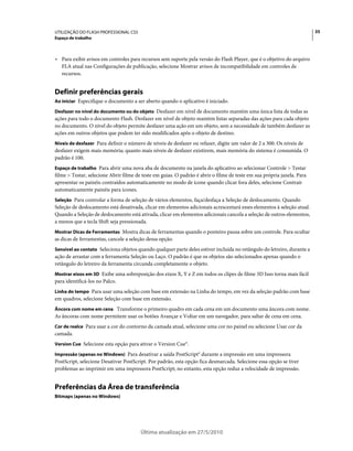 UTILIZAÇÃO DO FLASH PROFESSIONAL CS5                                                                                     35
Espaço de trabalho



• Para exibir avisos em controles para recursos sem suporte pela versão do Flash Player, que é o objetivo do arquivo
  FLA atual nas Configurações de publicação, selecione Mostrar avisos de incompatibilidade em controles de
  recursos.


Definir preferências gerais
Ao iniciar Especifique o documento a ser aberto quando o aplicativo é iniciado.

Desfazer no nível do documento ou do objeto Desfazer em nível de documento mantém uma única lista de todas as
ações para todo o documento Flash. Desfazer em nível de objeto mantém listas separadas das ações para cada objeto
no documento. O nível do objeto permite desfazer uma ação em um objeto, sem a necessidade de também desfazer as
ações em outros objetos que podem ter sido modificados após o objeto de destino.
Níveis de desfazer Para definir o número de níveis de desfazer ou refazer, digite um valor de 2 a 300. Os níveis de
desfazer exigem mais memória; quanto mais níveis de desfazer existirem, mais memória do sistema é consumida. O
padrão é 100.
Espaço de trabalho Para abrir uma nova aba de documento na janela do aplicativo ao selecionar Controle > Testar
filme > Testar, selecione Abrir filme de teste em guias. O padrão é abrir o filme de teste em sua própria janela. Para
apresentar os painéis contraídos automaticamente no modo de ícone quando clicar fora deles, selecione Contrair
automaticamente painéis para ícones.
Seleção Para controlar a forma de seleção de vários elementos, faça/desfaça a Seleção de deslocamento. Quando
Seleção de deslocamento está desativada, clicar em elementos adicionais acrescentará esses elementos à seleção atual.
Quando a Seleção de deslocamento está ativada, clicar em elementos adicionais cancela a seleção de outros elementos,
a menos que a tecla Shift seja pressionada.
Mostrar Dicas de Ferramentas Mostra dicas de ferramentas quando o ponteiro pausa sobre um controle. Para ocultar
as dicas de ferramentas, cancele a seleção dessa opção.
Sensível ao contato Seleciona objetos quando qualquer parte deles estiver incluída no retângulo do letreiro, durante a
ação de arrastar com a ferramenta Seleção ou Laço. O padrão é que os objetos são selecionados apenas quando o
retângulo do letreiro da ferramenta circunda completamente o objeto.
Mostrar eixos em 3D Exibe uma sobreposição dos eixos X, Y e Z em todos os clipes de filme 3D Isso torna mais fácil
para identificá-los no Palco.
Linha do tempo Para usar uma seleção com base em extensão na Linha do tempo, em vez da seleção padrão com base
em quadros, selecione Seleção com base em extensão.
Âncora com nome em cena Transforme o primeiro quadro em cada cena em um documento uma âncora com nome.
As âncoras com nome permitem usar os botões Avançar e Voltar em um navegador, para saltar de cena em cena.
Cor de realce Para usar a cor do contorno da camada atual, selecione uma cor no painel ou selecione Usar cor da
camada.
Version Cue Selecione esta opção para ativar o Version Cue®.

Impressão (apenas no Windows) Para desativar a saída PostScript® durante a impressão em uma impressora
PostScript, selecione Desativar PostScript. Por padrão, esta opção fica desmarcada. Selecione essa opção se tiver
problemas ao imprimir em uma impressora PostScript; no entanto, esta opção reduz a velocidade de impressão.


Preferências da Área de transferência
Bitmaps (apenas no Windows)




                                        Última atualização em 27/5/2010
 