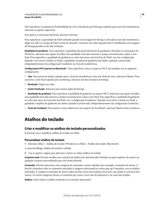UTILIZAÇÃO DO FLASH PROFESSIONAL CS5                                                                                     36
Espaço de trabalho



Para especificar os parâmetros Profundidade de cores e Resolução para bitmaps copiados para a área de transferência,
selecione as opções respectivas.
Para aplicar a suavização de borda, selecione Suavizar.
Para especificar a quantidade de RAM utilizada quando uma imagem de bitmap é colocada na área de transferência,
digite um valor no campo de texto Limite de tamanho. Aumente esse valor quando estiver trabalhando com imagens
de bitmap grandes ou de alta resolução.
Qualidade do gradiente Para especificar a qualidade dos preenchimentos de gradiente colocados no metarquivo do
Windows, selecione uma opção. Escolher uma qualidade mais alta aumenta o tempo necessário para copiar a arte-
final. Para especificar a qualidade do gradiente ao colar itens para um local fora do Flash, use esta configuração.
Quando você estiver colando no Flash, a qualidade completa do gradiente dos dados copiados é preservada,
independentemente da configuração Gradientes na Área de transferência.
Configurações PICT (apenas no Macintosh) Para especificar como os arquivos PICT são tratados, use as seguintes
configurações.
• Tipo Para preservar dados copiados para a Área de transferência como arte-final de vetor, selecione Objetos. Para
converter a arte-final copiada para um bitmap, selecione um dos formatos de bitmap.
• Resolução Digite um valor.
• Incluir PostScript Selecione para incluir dados PostScript.
• Qualidade do gradiente Para especificar a qualidade do gradiente no arquivo PICT, selecione uma opção. Escolher
uma qualidade mais alta aumenta o tempo necessário para copiar a arte-final. Para especificar a qualidade do gradiente
ao colar itens para um local fora do Flash, use a configuração Gradientes. Quando você estiver colando no Flash, a
qualidade completa do gradiente dos dados copiados é preservada, independentemente da configuração Gradientes.
• Texto do FreeHand Para manter o texto editável em um arquivo do FreeHand®, selecione Manter texto em blocos.



Atalhos do teclado
Criar e modificar os atalhos de teclado personalizados
É possível criar e modificar atalhos de teclado em Flash.

Personalizar atalhos de teclado
1 Selecione Editar > Atalhos de teclado (Windows) ou Flash > Atalhos de teclado (Macintosh).
A caixa de diálogo Atalhos de teclado é exibida.
2   Use as opções a seguir para adicionar, excluir ou editar atalhos de teclado:
Conjunto atual Permite escolher um conjunto de atalhos pré-determinados (listados na parte superior do menu) ou
qualquer conjunto personalizado que você tenha definido.
Comandos Permite selecionar uma categoria de comandos a serem editados (por exemplo, comandos de menu). A
lista de comandos exibe os comandos associados à categoria selecionada no menu pop-up Comandos, com os atalhos
atribuídos. A categoria Comandos do menu exibe essa lista como uma exibição em árvore, que duplica a estrutura dos
menus. As outras categorias listam os comandos por nome (como Sair do aplicativo), em uma lista simples.
Atalhos Exibe todos os atalhos atribuídos ao comando selecionado.




                                        Última atualização em 27/5/2010
 
