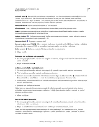 UTILIZAÇÃO DO FLASH PROFESSIONAL CS5                                                                                     37
Espaço de trabalho



Adicionar atalho     Adiciona um novo atalho ao comando atual. Para adicionar uma nova linha em branco à caixa
Atalhos, clique nesse botão. Para adicionar um novo atalho de teclado para esse comando, insira uma nova
combinação de teclas e clique em Alterar. Cada comando pode ter dois atalhos de teclado diferentes; se dois atalhos já
estiverem atribuídos a um comando, o botão Adicionar item não tem efeito.
Remover atalho       Remove o atalho selecionado da lista de atalhos.
Pressionar tecla Exibe a combinação de teclas inseridas durante a adição ou alteração de um atalho.

Alterar Adiciona a combinação de teclas mostrada na caixa Pressionar tecla à lista de atalhos, ou altera o atalho
selecionado para a combinação de teclas especificada.
Duplicar conjunto      Duplica o conjunto atual. Atribua um nome ao novo conjunto; o nome padrão é o nome do
conjunto atual, com a palavra cópia acrescentada a ele.
Renomear Definir       Renomeia o conjunto atual.
Exportar conjunto como HTML     Salva o conjunto atual em um formato de tabela HTML para facilitar a exibição e
a impressão. Abra o arquivo HTML no navegador e imprima os atalhos para facilitar a referência.
Excluir conjunto      Exclui um conjunto. Não é possível excluir o conjunto ativo.
3 Clique em OK.


Remover um atalho de um comando
1 No menu pop-up Comandos, selecione uma categoria de comando, em seguida um comando na lista Comandos e
   depois um atalho.
2 Clique em Remover atalho       .

Adicionar um atalho a um comando
1 No menu pop-up Comandos, selecione uma categoria de comando e, em seguida, selecione um comando.
2 Você irá adicionar um atalho seguindo um destes procedimentos:
• Se menos de dois atalhos já estiverem atribuídos ao comando, clique em Adicionar atalho . Uma nova linha em
  branco é exibida na caixa Atalhos, e o ponto de inserção é movido para a caixa Pressionar tecla.
• Se dois atalhos já estiverem atribuídos ao comando, selecione um deles a ser substituído pelo novo atalho, e clique
  na caixa Pressionar tecla.
3 Pressione uma combinação de teclas.
Nota: Se ocorrer algum problema com a combinação de teclas (por exemplo, se a combinação de teclas já estiver
atribuída a outro comando), uma mensagem explicativa é exibida abaixo da caixa Atalhos, e pode não ser possível
adicionar ou editar o atalho.
4 Clique em Alterar.


Editar um atalho existente
1 No menu pop-up Comandos, selecione uma categoria de comando, selecione um comando na lista Comandos e
   selecione um atalho a ser alterado.
2 Clique na caixa Pressionar tecla, insira uma nova combinação de teclas e clique em Alterar.
Nota: Se ocorrer algum problema com a combinação de teclas (por exemplo, se a combinação de teclas já estiver
atribuída a outro comando), uma mensagem explicativa é exibida abaixo da caixa Atalhos, e pode não ser possível
adicionar ou editar o atalho.




                                         Última atualização em 27/5/2010
 