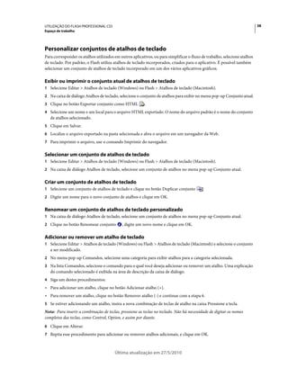 UTILIZAÇÃO DO FLASH PROFESSIONAL CS5                                                                                        38
Espaço de trabalho




Personalizar conjuntos de atalhos de teclado
Para corresponder os atalhos utilizados em outros aplicativos, ou para simplificar o fluxo de trabalho, selecione atalhos
de teclado. Por padrão, o Flash utiliza atalhos de teclado incorporados, criados para o aplicativo. É possível também
selecionar um conjunto de atalhos de teclado incorporado em um dos vários aplicativos gráficos.

Exibir ou imprimir o conjunto atual de atalhos de teclado
1 Selecione Editar > Atalhos de teclado (Windows) ou Flash > Atalhos de teclado (Macintosh).
2 Na caixa de diálogo Atalhos de teclado, selecione o conjunto de atalhos para exibir no menu pop-up Conjunto atual.
3 Clique no botão Exportar conjunto como HTML             .
4 Selecione um nome e um local para o arquivo HTML exportado. O nome do arquivo padrão é o nome do conjunto
   de atalhos selecionado.
5 Clique em Salvar.
6 Localize o arquivo exportado na pasta selecionada e abra o arquivo em um navegador da Web.
7 Para imprimir o arquivo, use o comando Imprimir do navegador.


Selecionar um conjunto de atalhos de teclado
1 Selecione Editar > Atalhos de teclado (Windows) ou Flash > Atalhos de teclado (Macintosh).
2 Na caixa de diálogo Atalhos de teclado, selecione um conjunto de atalhos no menu pop-up Conjunto atual.


Criar um conjunto de atalhos de teclado
1 Selecione um conjunto de atalhos de teclado e clique no botão Duplicar conjunto           .
2 Digite um nome para o novo conjunto de atalhos e clique em OK.


Renomear um conjunto de atalhos de teclado personalizado
1 Na caixa de diálogo Atalhos de teclado, selecione um conjunto de atalhos no menu pop-up Conjunto atual.
2 Clique no botão Renomear conjunto          , digite um novo nome e clique em OK.

Adicionar ou remover um atalho de teclado
1 Selecione Editar > Atalhos de teclado (Windows) ou Flash > Atalhos de teclado (Macintosh) e selecione o conjunto
   a ser modificado.
2 No menu pop-up Comandos, selecione uma categoria para exibir atalhos para a categoria selecionada.
3 Na lista Comandos, selecione o comando para o qual você deseja adicionar ou remover um atalho. Uma explicação
   do comando selecionado é exibida na área de descrição da caixa de diálogo.
4 Siga um destes procedimentos:
• Para adicionar um atalho, clique no botão Adicionar atalho (+).
• Para remover um atalho, clique no botão Remover atalho (-) e continue com a etapa 6.
5 Se estiver adicionando um atalho, insira a nova combinação de teclas de atalho na caixa Pressione a tecla.
Nota: Para inserir a combinação de teclas, pressione as teclas no teclado. Não há necessidade de digitar os nomes
completos das teclas, como Control, Option, e assim por diante.
6 Clique em Alterar.
7 Repita esse procedimento para adicionar ou remover atalhos adicionais, e clique em OK.



                                        Última atualização em 27/5/2010
 