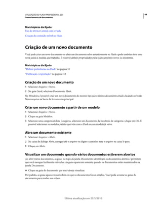 UTILIZAÇÃO DO FLASH PROFESSIONAL CS5                                                                                 44
Gerenciamento de documentos




Mais tópicos da Ajuda
Uso do Device Central com o Flash
Criação de conteúdo móvel no Flash



Criação de um novo documento
Você pode criar um novo documento ou abrir um documento salvo anteriormente no Flash e pode também abrir uma
nova janela à medida que trabalha. É possível definir propriedades para os documentos novos ou existentes.


Mais tópicos da Ajuda
“Definir preferências no Flash” na página 33
“Publicação e exportação” na página 413


Criação de um novo documento
1 Selecione Arquivo > Novo.
2 Na guia Geral, selecione Documento Flash.
No Windows, é possível criar um novo documento do mesmo tipo que o último documento criado clicando no botão
Novo arquivo na barra de ferramentas principal.


Criar um novo documento a partir de um modelo
1 Selecione Arquivo > Novo.
2 Clique na guia Modelos.
3 Selecione uma categoria da lista Categoria, selecione um documento da lista Itens de categoria e clique em OK. É
   possível selecionar os modelos padrão que vêm com o Flash ou um modelo já salvo.


Abra um documento existente
1 Selecione Arquivo > Abrir.
2 Na caixa de diálogo Abrir, navegue até o arquivo ou digite o caminho para o arquivo na caixa Ir para.
3 Clique em Abrir.


Visualizar um documento quando vários documentos estiverem abertos
Ao abrir vários documentos, as guias no topo da janela Documento identificam os documentos abertos e permitem
que você navegue facilmente entre eles. As guias aparecem somente quando os documentos estão maximizados na
janela Documento.
❖ Clique na guia do documento que você deseja visualizar.

Por padrão, as guias aparecem na ordem em que os documentos foram criados. Você pode arrastar as guias do
documento para mudar sua ordem.




                                       Última atualização em 27/5/2010
 