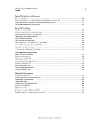 UTILIZAÇÃO DO FLASH PROFESSIONAL CS5                                                                                                                                                                                                          v
Conteúdo



Capítulo 12: Criação de conteúdo acessível
Sobre conteúdo acessível . . . . . . . . . . . . . . . . . . . . . . . . . . . . . . . . . . . . . . . . . . . . . . . . . . . . . . . . . . . . . . . . . . . . . . . . . . . . . . . . . . . . . . . . . . . . 342
Uso do Flash para inserir informações sobre acessibilidade para os leitores de tela.                                                                         . . . . . . . . . . . . . . . . . . . . . . . . . . . . . . . . . . . . 345
Especificação de opções avançadas de acessibilidade para leitores de tela                                                                    . . . . . . . . . . . . . . . . . . . . . . . . . . . . . . . . . . . . . . . . . . . . 351
Criação de acessibilidade com o ActionScript                                         . . . . . . . . . . . . . . . . . . . . . . . . . . . . . . . . . . . . . . . . . . . . . . . . . . . . . . . . . . . . . . . . . . . . . . . . . 353

Capítulo 13: ActionScript
Trabalho com o ActionScript                          . . . . . . . . . . . . . . . . . . . . . . . . . . . . . . . . . . . . . . . . . . . . . . . . . . . . . . . . . . . . . . . . . . . . . . . . . . . . . . . . . . . . . . . . . 357
Adicionar interatividade com snippets de código                                             . . . . . . . . . . . . . . . . . . . . . . . . . . . . . . . . . . . . . . . . . . . . . . . . . . . . . . . . . . . . . . . . . . . . . 364
Modo de Assistência de script e comportamentos                                                . . . . . . . . . . . . . . . . . . . . . . . . . . . . . . . . . . . . . . . . . . . . . . . . . . . . . . . . . . . . . . . . . . . . 366
Programação e gerenciamento de scripts                                         . . . . . . . . . . . . . . . . . . . . . . . . . . . . . . . . . . . . . . . . . . . . . . . . . . . . . . . . . . . . . . . . . . . . . . . . . . . . 369
Depuração do ActionScript 3.0                            . . . . . . . . . . . . . . . . . . . . . . . . . . . . . . . . . . . . . . . . . . . . . . . . . . . . . . . . . . . . . . . . . . . . . . . . . . . . . . . . . . . . . . . 382
Depuração do ActionScript 1.0 e 2.0                                . . . . . . . . . . . . . . . . . . . . . . . . . . . . . . . . . . . . . . . . . . . . . . . . . . . . . . . . . . . . . . . . . . . . . . . . . . . . . . . . . . 386
Como trabalhar com o Flash Professional e o Flash Builder                                                     . . . . . . . . . . . . . . . . . . . . . . . . . . . . . . . . . . . . . . . . . . . . . . . . . . . . . . . . . . . . 396
Como trabalhar com o Flash Pro e o Flash Builder                                              . . . . . . . . . . . . . . . . . . . . . . . . . . . . . . . . . . . . . . . . . . . . . . . . . . . . . . . . . . . . . . . . . . . . 398
Impressão em tempo de execução                                   . . . . . . . . . . . . . . . . . . . . . . . . . . . . . . . . . . . . . . . . . . . . . . . . . . . . . . . . . . . . . . . . . . . . . . . . . . . . . . . . . . . 400
configurações de publicação do ActionScript                                          . . . . . . . . . . . . . . . . . . . . . . . . . . . . . . . . . . . . . . . . . . . . . . . . . . . . . . . . . . . . . . . . . . . . . . . . . 406

Capítulo 14: Publicação e exportação
Publicação de documentos Flash . . . . . . . . . . . . . . . . . . . . . . . . . . . . . . . . . . . . . . . . . . . . . . . . . . . . . . . . . . . . . . . . . . . . . . . . . . . . . . . . . . . . 413
Configurações de publicação                            . . . . . . . . . . . . . . . . . . . . . . . . . . . . . . . . . . . . . . . . . . . . . . . . . . . . . . . . . . . . . . . . . . . . . . . . . . . . . . . . . . . . . . . . 418
Publicação para o Adobe AIR                            . . . . . . . . . . . . . . . . . . . . . . . . . . . . . . . . . . . . . . . . . . . . . . . . . . . . . . . . . . . . . . . . . . . . . . . . . . . . . . . . . . . . . . . . 435
Montagem de aplicativos para o iPhone                                      . . . . . . . . . . . . . . . . . . . . . . . . . . . . . . . . . . . . . . . . . . . . . . . . . . . . . . . . . . . . . . . . . . . . . . . . . . . . . . 441
Modelos de publicação HTML                             . . . . . . . . . . . . . . . . . . . . . . . . . . . . . . . . . . . . . . . . . . . . . . . . . . . . . . . . . . . . . . . . . . . . . . . . . . . . . . . . . . . . . . . . 442
Sobre a exportação do Flash                          . . . . . . . . . . . . . . . . . . . . . . . . . . . . . . . . . . . . . . . . . . . . . . . . . . . . . . . . . . . . . . . . . . . . . . . . . . . . . . . . . . . . . . . . . 446
Exportação de imagens e gráficos                               . . . . . . . . . . . . . . . . . . . . . . . . . . . . . . . . . . . . . . . . . . . . . . . . . . . . . . . . . . . . . . . . . . . . . . . . . . . . . . . . . . . . 448
Exportação de vídeo e som                          . . . . . . . . . . . . . . . . . . . . . . . . . . . . . . . . . . . . . . . . . . . . . . . . . . . . . . . . . . . . . . . . . . . . . . . . . . . . . . . . . . . . . . . . . . 452

Capítulo 15: Melhores práticas
Estruturação de arquivos FLA . . . . . . . . . . . . . . . . . . . . . . . . . . . . . . . . . . . . . . . . . . . . . . . . . . . . . . . . . . . . . . . . . . . . . . . . . . . . . . . . . . . . . . . . 456
Organização do ActionScript em um aplicativo                                            . . . . . . . . . . . . . . . . . . . . . . . . . . . . . . . . . . . . . . . . . . . . . . . . . . . . . . . . . . . . . . . . . . . . . . . 458
Convenções de comportamentos                                   . . . . . . . . . . . . . . . . . . . . . . . . . . . . . . . . . . . . . . . . . . . . . . . . . . . . . . . . . . . . . . . . . . . . . . . . . . . . . . . . . . . . 459
Convenções de vídeo                     . . . . . . . . . . . . . . . . . . . . . . . . . . . . . . . . . . . . . . . . . . . . . . . . . . . . . . . . . . . . . . . . . . . . . . . . . . . . . . . . . . . . . . . . . . . . . . . . 461
Diretrizes de criação de aplicativos SWF                                   . . . . . . . . . . . . . . . . . . . . . . . . . . . . . . . . . . . . . . . . . . . . . . . . . . . . . . . . . . . . . . . . . . . . . . . . . . . . . . 464
Diretrizes de acessibilidade                       . . . . . . . . . . . . . . . . . . . . . . . . . . . . . . . . . . . . . . . . . . . . . . . . . . . . . . . . . . . . . . . . . . . . . . . . . . . . . . . . . . . . . . . . . . 468
Publicidade com Flash                     . . . . . . . . . . . . . . . . . . . . . . . . . . . . . . . . . . . . . . . . . . . . . . . . . . . . . . . . . . . . . . . . . . . . . . . . . . . . . . . . . . . . . . . . . . . . . . . 473
Otimização dos arquivos FLA para saída SWF                                           . . . . . . . . . . . . . . . . . . . . . . . . . . . . . . . . . . . . . . . . . . . . . . . . . . . . . . . . . . . . . . . . . . . . . . . . . 475
Dicas para criação de conteúdo para dispositivos móveis                                                     . . . . . . . . . . . . . . . . . . . . . . . . . . . . . . . . . . . . . . . . . . . . . . . . . . . . . . . . . . . . . 485




                                                                           Última atualização em 27/5/2010
 