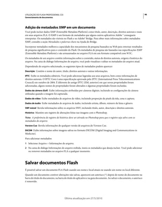 UTILIZAÇÃO DO FLASH PROFESSIONAL CS5                                                                                     46
Gerenciamento de documentos




Adição de metadados XMP em um documento
Você pode incluir dados XMP (Extensible Metadata Platform) como título, autor, descrição, direitos autorais e mais
em seus arquivos FLA. O XMP é um formato de metadados que alguns outros aplicativos Adobe ® conseguem
interpretar. Os metadados são visíveis no Flash e no Adobe® Bridge. Para obter mais informações sobre metadados
XMP, consulte a seção Metadados e palavras-chave na Ajuda do Bridge.
Incorporar metadados melhora a capacidade dos mecanismos de pesquisa baseados na Web para retornar resultados
de pesquisa significativos para o conteúdo do Flash. Os metadados de pesquisa são baseados nas especificações XMP
(Extensible Metadata Platform) e são armazenados no arquivo FLA em um formato compatível com W3C.
Os metadados de um arquivo contêm informações sobre o conteúdo, status de direitos autorais, origem e histórico do
arquivo. Na caixa de diálogo Informações do arquivo, você pode visualizar e editar os metadados do arquivo atual.
Dependendo do arquivo selecionado, os seguintes tipos de metadados podem aparecer:
Descrição Contém o nome do autor, título, direitos autorais e outras informações.

IPTC Exibe os metadados editáveis. Você pode adicionar legendas aos seus arquivos, bem como informações de
direitos autorais. O IPTC Core é uma especificação aprovada pelo IPTC (International Press Telecommunications
Council) em outubro de 2004. É diferente do antigo IPTC (IIM, anterior) em que novas propriedades foram
adicionadas, alguns nomes de propriedades foram alterados e algumas propriedades foram excluídas.
Dados da câmera (Exif) Exibe informações atribuídas por câmeras digitais, incluindo as configurações da câmera
utilizadas quando a imagem foi capturada.
Dados de vídeo Exibe metadados de arquivos de vídeo, incluindo proporção de pixels da tela, cena e captura.

Dados de áudio Exibe metadados de arquivos de áudio, incluindo artista, álbum, número da faixa e gênero.

SWF móvel Revela informações sobre os arquivos SWF, incluindo título, autor, descrição e direitos autorais.

Histórico Mantém um registro de alterações feitas nas imagens com o Photoshop.

Nota: A preferência de registro do histórico deve ser ativada no Photoshop para que o registro seja salvo com os
metadados do arquivo.
Version Cue Revela informações de qualquer versão de arquivos do Version Cue.

DICOM Exibe informações sobre imagens salvas no formato DICOM (Digital Imaging and Communications in
Medicine).
Para adicionar metadados:
1 Selecione Arquivo > Informações do arquivo.
2 Na caixa de diálogo Informações do arquivo exibida, insira os metadados que deseja incluir. Você pode adicionar
   ou remover metadados no arquivo FLA a qualquer momento.



Salvar documentos Flash
É possível salvar um documento FLA Flash usando seu nome e local atuais ou usando um nome ou local diferente.
Quando um documento contiver alterações não salvas, aparecerá um asterisco (*) depois do nome do documento na
barra do título do documento, na barra do título do aplicativo e na guia documento. Ao salvar o documento, o asterisco
é removido.




                                        Última atualização em 27/5/2010
 