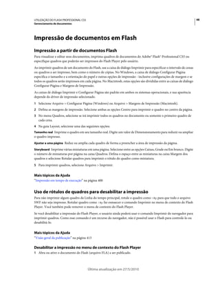 UTILIZAÇÃO DO FLASH PROFESSIONAL CS5                                                                                   48
Gerenciamento de documentos




Impressão de documentos em Flash
Impressão a partir de documentos Flash
Para visualizar e editar seus documentos, imprima quadros de documentos do Adobe® Flash® Professional CS5 ou
especifique quadros que poderão ser impressos do Flash Player pelo usuário.
Ao imprimir quadros de um documento do Flash, use a caixa de diálogo Imprimir para especificar o intervalo de cenas
ou quadros a ser impresso, bem como o número de cópias. No Windows, a caixa de diálogo Configurar Página
especifica o tamanho e a orientação do papel e outras opções de impressão - inclusive configurações de margem e se
todos os quadros serão impressos em cada página. No Macintosh, estas opções são divididas entre as caixas de diálogo
Configurar Página e Margens de Impressão.
As caixas de diálogo Imprimir e Configurar Página são padrão em ambos os sistemas operacionais, e sua aparência
depende do driver de impressão selecionado.
1 Selecione Arquivo > Configurar Página (Windows) ou Arquivo > Margens de Impressão (Macintosh).
2 Defina as margens de impressão. Selecione ambas as opções Centro para imprimir o quadro no centro da página.
3 No menu Quadros, selecione se irá imprimir todos os quadros no documento ou somente o primeiro quadro de
   cada cena.
4 Na guia Layout, selecione uma das seguintes opções:
Tamanho real Imprime o quadro em seu tamanho real. Digite um valor de Dimensionamento para reduzir ou ampliar
o quadro impresso.
Ajustar a uma página Reduz ou amplia cada quadro de forma a preencher a área de impressão da página.

Storyboard Imprime várias miniaturas em uma página. Selecione entre as opções Caixas, Grade ou Em branco. Digite
o número de miniaturas por página na caixa Quadros. Defina o espaço entre as miniaturas na caixa Margem dos
quadros e selecione Rotular quadros para imprimir o rótulo do quadro como miniatura.
5 Para imprimir quadros, selecione Arquivo > Imprimir.


Mais tópicos da Ajuda
“Impressão em tempo de execução” na página 400


Uso de rótulos de quadros para desabilitar a impressão
Para não imprimir algum quadro da Linha do tempo principal, rotule o quadro como !#p para que todo o arquivo
SWF não seja impresso. Rotular quadro como !#p faz esmaecer o comando Imprimir no menu de contexto do Flash
Player. Você também pode remover o menu de contexto do Flash Player.
Se você desabilitar a impressão do Flash Player, o usuário ainda poderá usar o comando Imprimir do navegador para
imprimir quadros. Como esse comando é um recurso do navegador, não é possível usar o Flash para controlá-lo ou
desabilitá-lo.


Mais tópicos da Ajuda
“Visão geral da publicação” na página 413

Desabilitar a impressão no menu de contexto do Flash Player
1 Abra ou ative o documento do Flash (arquivo FLA) a ser publicado.




                                       Última atualização em 27/5/2010
 