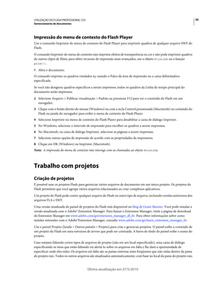 UTILIZAÇÃO DO FLASH PROFESSIONAL CS5                                                                                     50
Gerenciamento de documentos




Impressão do menu de contexto do Flash Player
Use o comando Imprimir do menu de contexto do Flash Player para imprimir quadros de qualquer arquivo SWF do
Flash.
O comando Imprimir do menu de contexto não imprime efeitos de transparência ou cor e não pode imprimir quadros
de outros clipes de filme; para obter recursos de impressão mais avançados, use o objeto PrintJob ou a função
print().

1 Abra o documento.
O comando imprime os quadros rotulados #p usando o Palco da área de impressão ou a caixa delimitadora
especificada.
Se você não designou quadros específicos a serem impressos, todos os quadros da Linha do tempo principal do
documento serão impressos.
2 Selecione Arquivo > Publicar visualização > Padrão ou pressione F12 para ver o conteúdo do Flash em um
   navegador.
3 Clique com o botão direito do mouse (Windows) ou com a tecla Control pressionada (Macintosh) no conteúdo do
   Flash na janela do navegador para exibir o menu de contexto do Flash Player.
4 Selecione Imprimir no menu de contexto do Flash Player para desabilitar a caixa de diálogo Imprimir.
5 No Windows, selecione o intervalo de impressão para escolher os quadros a serem impressos.
6 No Macintosh, na caixa de diálogo Imprimir, selecione as páginas a serem impressas.
7 Selecione outras opções de impressão de acordo com as propriedades da impressora.
8 Clique em OK (Windows) ou Imprimir (Macintosh).
Nota: A impressão do menu de contexto não interage com as chamadas ao objeto PrintJob.



Trabalho com projetos
Criação de projetos
É possível usar os projetos Flash para gerenciar vários arquivos de documento em um único projeto. Os projetos do
Flash permitem que você agrupe vários arquivos relacionados ao criar complexos aplicativos.
Um projeto do Flash pode conter qualquer arquivo do Flash ou outro tipo de arquivo, incluindo versões anteriores dos
arquivos FLA e SWF.
Uma versão atualizada do painel de projetos do Flash está disponível no blog de Grant Skinner. Você pode instalar a
versão atualizada com o Adobe® Extension Manager. Para baixar o Extension Manager, visite a página de download
do Extension Manager em www.adobe.com/go/extension_manager_dl_br. Para obter informações sobre como
instalar extensões com o Adobe®Extension Manager, consulte www.adobe.com/go/learn_extension_manager_br.
Use o painel Projeto (Janela > Outros painéis > Projeto) para criar e gerenciar projetos. O painel exibe o conteúdo de
um projeto do Flash em uma estrutura de árvore que pode ser contraída. A barra de título do painel exibe o nome do
projeto.
Caso estejam faltando certos tipos de arquivos de projeto (não em seu local especificado), uma caixa de diálogo
especificando os itens que estão faltando irá alertá-lo sobre os arquivos em falta e lhe dará a oportunidade de
especificar onde eles estão. Os arquivos em falta são as pastas externas mais freqüentes que não estão dentro da pasta
do projeto raiz. Todos os outros arquivos são atualizados automaticamente, com base no local da pasta do projeto raiz.


                                       Última atualização em 27/5/2010
 