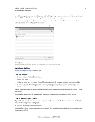 UTILIZAÇÃO DO FLASH PROFESSIONAL CS5                                                                               51
Gerenciamento de documentos



Ao publicar um projeto, cada arquivo FLA na Lista de publicação (representada por um ponto de interrogação perto
do nome FLA) é publicado com o perfil de publicação especificado para este arquivo.
Somente um projeto pode ser aberto por vez. Se um projeto estiver aberto e você abrir ou criar outro, o Flash
automaticamente salva e fecha o primeiro projeto.
                                                                  A       B




                                                      C   D   E       F
O painel Projeto
A. Menu Projeto B. Menu Opções C. Fixar D. Nova pasta E. Novo arquivo F. Criar classe


Mais tópicos da Ajuda
“Uso de perfis de publicação” na página 434

Criar um projeto
1 No menu Projeto, selecione Novo projeto.
2 Procure uma pasta.
3 Escolha um nome para seu projeto. O painel Projeto usa o nome da pasta que contém o projeto por padrão.
4 No menu Versão do ActionScript, escolha o tipo de projeto que você gostaria de criar: ActionScript 3.0 ou
   ActionScript 2.0.
O Flash adiciona o projeto ao menu Projeto, e painel do projeto exibe o conteúdo do diretório que contém a pasta
selecionada.
O Adobe Flash lê o diretório da pasta inicial de sua escolha. Para alterar os diretórios, crie outro projeto.

Criação de um Projeto rápido
O painel Projeto permite criar rapidamente um projeto com base no arquivo FLA atualmente aberto. Um Projeto
rápido é idêntico a qualquer outro projeto.
❖ Selecione Projeto rápido no menu Projeto.

O Adobe Flash cria um projeto usando o primeiro arquivo FLA como documento padrão. O Projeto rápido terá o
nome do arquivo FLA.



                                           Última atualização em 27/5/2010
 