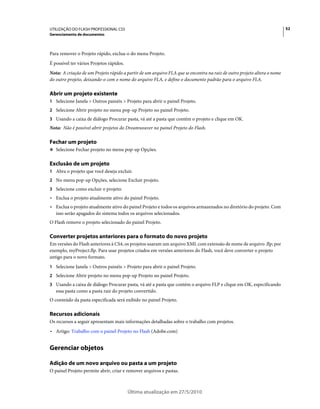 UTILIZAÇÃO DO FLASH PROFESSIONAL CS5                                                                                     52
Gerenciamento de documentos



Para remover o Projeto rápido, exclua-o do menu Projeto.
É possível ter vários Projetos rápidos.
Nota: A criação de um Projeto rápido a partir de um arquivo FLA que se encontra na raiz de outro projeto altera o nome
do outro projeto, deixando-o com o nome do arquivo FLA, e define o documento padrão para o arquivo FLA.

Abrir um projeto existente
1 Selecione Janela > Outros painéis > Projeto para abrir o painel Projeto.
2 Selecione Abrir projeto no menu pop-up Projeto no painel Projeto.
3 Usando a caixa de diálogo Procurar pasta, vá até a pasta que contém o projeto e clique em OK.
Nota: Não é possível abrir projetos do Dreamweaver no painel Projeto do Flash.

Fechar um projeto
❖ Selecione Fechar projeto no menu pop-up Opções.


Exclusão de um projeto
1 Abra o projeto que você deseja excluir.
2 No menu pop-up Opções, selecione Excluir projeto.
3 Selecione como excluir o projeto:
• Exclua o projeto atualmente ativo do painel Projeto.
• Exclua o projeto atualmente ativo do painel Projeto e todos os arquivos armazenados no diretório do projeto. Com
  isso serão apagados do sistema todos os arquivos selecionados.
O Flash remove o projeto selecionado do painel Projeto.

Converter projetos anteriores para o formato do novo projeto
Em versões do Flash anteriores à CS4, os projetos usaram um arquivo XML com extensão de nome de arquivo .flp; por
exemplo, myProject.flp. Para usar projetos criados em versões anteriores do Flash, você deve converter o projeto
antigo para o novo formato.
1 Selecione Janela > Outros painéis > Projeto para abrir o painel Projeto.
2 Selecione Abrir projeto no menu pop-up Projeto no painel Projeto.
3 Usando a caixa de diálogo Procurar pasta, vá até a pasta que contém o arquivo FLP e clique em OK, especificando
   essa pasta como a pasta raiz do projeto convertido.
O conteúdo da pasta especificada será exibido no painel Projeto.

Recursos adicionais
Os recursos a seguir apresentam mais informações detalhadas sobre o trabalho com projetos.
• Artigo: Trabalho com o painel Projeto no Flash (Adobe.com)


Gerenciar objetos

Adição de um novo arquivo ou pasta a um projeto
O painel Projeto permite abrir, criar e remover arquivos e pastas.



                                          Última atualização em 27/5/2010
 