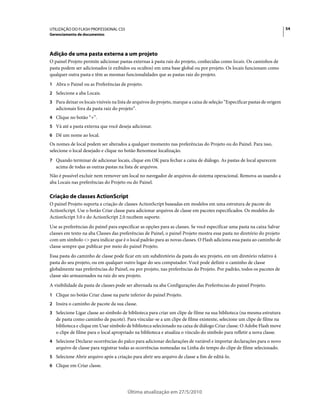 UTILIZAÇÃO DO FLASH PROFESSIONAL CS5                                                                                        54
Gerenciamento de documentos




Adição de uma pasta externa a um projeto
O painel Projeto permite adicionar pastas externas à pasta raiz do projeto, conhecidas como locais. Os caminhos de
pasta podem ser adicionados (e exibidos ou ocultos) em uma base global ou por projeto. Os locais funcionam como
qualquer outra pasta e têm as mesmas funcionalidades que as pastas raiz do projeto.
1 Abra o Painel ou as Preferências de projeto.
2 Selecione a aba Locais.
3 Para deixar os locais visíveis na lista de arquivos do projeto, marque a caixa de seleção “Especificar pastas de origem
   adicionais fora da pasta raiz do projeto”.
4 Clique no botão “+”.
5 Vá até a pasta externa que você deseja adicionar.
6 Dê um nome ao local.
Os nomes de local podem ser alterados a qualquer momento nas preferências do Projeto ou do Painel. Para isso,
selecione o local desejado e clique no botão Renomear localização.
7 Quando terminar de adicionar locais, clique em OK para fechar a caixa de diálogo. As pastas de local aparecem
   acima de todas as outras pastas na lista de arquivos.
Não é possível excluir nem remover um local no navegador de arquivos do sistema operacional. Remova-as usando a
aba Locais nas preferências do Projeto ou do Painel.

Criação de classes ActionScript
O painel Projeto suporta a criação de classes ActionScript baseadas em modelos em uma estrutura de pacote do
ActionScript. Use o botão Criar classe para adicionar arquivos de classe em pacotes especificados. Os modelos do
ActionScript 3.0 e do ActionScript 2.0 recebem suporte.
Use as preferências do painel para especificar as opções para as classes. Se você especificar uma pasta na caixa Salvar
classes em texto na aba Classes das preferências de Painel, o painel Projeto mostra essa pasta no diretório do projeto
com um símbolo <> para indicar que é o local padrão para as novas classes. O Flash adiciona essa pasta ao caminho de
classe sempre que publicar por meio do painel Projeto.
Essa pasta do caminho de classe pode ficar em um subdiretório da pasta do seu projeto, em um diretório relativo à
pasta do seu projeto, ou em qualquer outro lugar do seu computador. Você pode definir o caminho de classe
globalmente nas preferências do Painel, ou por projeto, nas preferências do Projeto. Por padrão, todos os pacotes de
classe são armazenados na raiz do seu projeto.
A visibilidade da pasta de classes pode ser alternada na aba Configurações das Preferências do painel Projeto.
1 Clique no botão Criar classe na parte inferior do painel Projeto.
2 Insira o caminho de pacote da sua classe.
3 Selecione Ligar classe ao símbolo de biblioteca para criar um clipe de filme na sua biblioteca (na mesma estrutura
   de pasta como caminho de pacote). Para vincular-se a um clipe de filme existente, selecione um clipe de filme na
   biblioteca e clique em Usar símbolo de biblioteca selecionado na caixa de diálogo Criar classe. O Adobe Flash move
   o clipe de filme para o local apropriado na biblioteca e atualiza o vínculo do símbolo para refletir a nova classe.
4 Selecione Declarar ocorrências do palco para adicionar declarações de variável e importar declarações para o novo
   arquivo de classe para registrar todas as ocorrências nomeadas na Linha do tempo do clipe de filme selecionado.
5 Selecione Abrir arquivo após a criação para abrir seu arquivo de classe a fim de editá-lo.
6 Clique em Criar classe.




                                        Última atualização em 27/5/2010
 