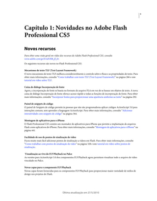 1




Capítulo 1: Novidades no Adobe Flash
Professional CS5

Novos recursos
Para obter uma visão geral em vídeo dos recursos do Adobe Flash Professional CS5, consulte
www.adobe.com/go/lrvid5308_fl_br.
Os seguintes recursos são novos no Flash Professional CS5.

Mecanismo de texto TLF (Text Layout Framework)
O novo mecanismo de texto TLF melhora consideravelmente o controle sobre o fluxo e as propriedades de texto. Para
obter mais informações, consulte “Como trabalhar com texto TLF (Text Layout Framework)” na página 266 e este
tutorial em vídeo sobre TLF.

Caixa de diálogo Incorporação de fonte
Agora, a incorporação de fonte se baseia no formato de arquivo FLA em vez de se basear em objetos de texto. A nova
caixa de diálogo Incorporação de fonte oferece acesso rápido a todas as funções de incorporação de fonte. Para obter
mais informações, consulte “Incorporar fontes para proporcionar uma aparência uniforme ao texto” na página 292.

Painel de snippets de código
O painel de Snippets de código permite às pessoas que não são programadoras aplicar códigos ActionScript 3.0 para
interações comuns, sem aprender a linguagem ActionScript. Para obter mais informações, consulte “Adicionar
interatividade com snippets de código” na página 364.

Montagem de aplicativos para o iPhone
O Flash Professional CS5 contém um montador de aplicativos para iPhone que permite a implantação de arquivos
Flash como aplicativos do iPhone. Para obter mais informações, consulte “Montagem de aplicativos para o iPhone” na
página 441.

Facilidade de uso de pontos de sinalização de vídeo
Ficou muito mais fácil adicionar pontos de sinalização a vídeos em Flash. Para obter mais informações, consulte
“Como trabalhar com pontos de sinalização de vídeo” na página 328 e este tutorial em vídeo sobre pontos de
sinalização.

Visualização ao vivo do FLVPlayback no Palco
As versões para ActionScript 3.0 dos componentes FLVPlayback agora permitem visualizar todo o arquivo de vídeo
vinculado no Palco.

Novas capas para o componente FLVPlayback
Novas capas foram fornecidas para os componentes FLVPlayback para proporcionar maior variedade de estilos de
design nos projetos do Flash.




                                       Última atualização em 27/5/2010
 