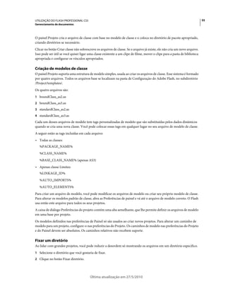 UTILIZAÇÃO DO FLASH PROFESSIONAL CS5                                                                                         55
Gerenciamento de documentos



O painel Projeto cria o arquivo de classe com base no modelo de classe e o coloca no diretório de pacote apropriado,
criando diretórios se necessário.
Clicar no botão Criar classe não sobrescreve os arquivos de classe. Se o arquivo já existe, ele não cria um novo arquivo.
Isso pode ser útil se você quiser ligar uma classe existente a um clipe de filme, mover o clipe para a pasta de biblioteca
apropriada e configurar os vínculos apropriados.

Criação de modelos de classe
O painel Projeto suporta uma estrutura de modelo simples, usada ao criar os arquivos de classe. Esse sistema é formado
por quatro arquivos. Todos os arquivos base se localizam na pasta de Configuração do Adobe Flash, no subdiretório
/Project/templates/.
Os quatro arquivos são:
1 boundClass_as2.as
2 boundClass_as3.as
3 standardClass_as2.as
4 standardClass_as3.as
Cada um desses arquivos de modelo tem tags personalizadas de modelo que são substituídas pelos dados dinâmicos
quando se cria uma nova classe. Você pode colocar essas tags em qualquer lugar no seu arquivo de modelo de classe.
A seguir estão as tags incluídas em cada arquivo:
• Todas as classes:
   %PACKAGE_NAME%
   %CLASS_NAME%
   %BASE_CLASS_NAME% (apenas AS3)
• Apenas classe Limites:
   %LINKAGE_ID%
   %AUTO_IMPORTS%
   %AUTO_ELEMENTS%
Para criar um arquivo de modelo, você pode modificar os arquivos de modelo ou criar seu próprio modelo de classe.
Para alterar os modelos padrão de classe, abra as Preferências de painel e vá até o arquivo de modelo correto. O Flash
usa então este arquivo para todos os seus projetos.
A caixa de diálogo Preferências do projeto contém uma aba semelhante, que lhe permite definir os arquivos de modelo
em uma base por projeto.
Os modelos definidos nas preferências de Painel só são usados ao criar novos projetos. Para alterar um caminho de
modelo para um projeto, configure-o nas preferências do Projeto. Os caminhos de modelo nas preferências do Projeto
e do Painel devem ser absolutos. Os caminhos relativos não recebem suporte.

Fixar um diretório
Ao lidar com grandes projetos, você pode reduzir a desordem só mostrando os arquivos em um diretório específico.
1 Selecione o diretório que você gostaria de fixar.
2 Clique no botão Fixar diretório.




                                         Última atualização em 27/5/2010
 