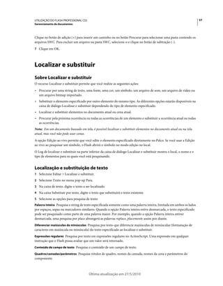 UTILIZAÇÃO DO FLASH PROFESSIONAL CS5                                                                                      57
Gerenciamento de documentos



Clique no botão de adição (+) para inserir um caminho ou no botão Procurar para selecionar uma pasta contendo os
arquivos SWC. Para excluir um arquivo ou pasta SWC, selecione-o e clique no botão de subtração (-).
7 Clique em OK.




Localizar e substituir
Sobre Localizar e substituir
O recurso Localizar e substituir permite que você realize as seguintes ações:
• Procurar por uma string de texto, uma fonte, uma cor, um símbolo, um arquivo de som, um arquivo de vídeo ou
  um arquivo bitmap importado.
• Substituir o elemento especificado por outro elemento do mesmo tipo. As diferentes opções estarão disponíveis na
  caixa de diálogo Localizar e substituir dependendo do tipo de elemento especificado.
• Localizar e substituir elementos no documento atual ou cena atual.
• Procurar pela próxima ocorrência ou todas as ocorrências de um elemento e substituir a ocorrência atual ou todas
  as ocorrências.
Nota: Em um documento baseado em tela, é possível localizar e substituir elementos no documento atual ou na tela
atual, mas você não pode usar cenas.
A opção Edição ao vivo permite que você edite o elemento especificado diretamente no Palco. Se você usar a Edição
ao vivo ao pesquisar um símbolo, o Flash abrirá o símbolo no modo edição no local.
O Log de localizar e substituir na parte inferior da caixa de diálogo Localizar e substituir mostra o local, o nome e o
tipo de elementos para os quais você está pesquisando.


Localização e substituição de texto
1 Selecione Editar > Localizar e substituir.
2 Selecione Texto no menu pop-up Para.
3 Na caixa de texto, digite o texto a ser localizado.
4 Na caixa Substituir por texto, digite o texto que substituirá o texto existente.
5 Selecione as opções para pesquisa de texto:
Palavra inteira Pesquisa a string de texto especificada somente como uma palavra inteira, limitada em ambos os lados
por espaços, aspas ou marcadores similares. Quando a opção Palavra inteira estive desmarcada, o texto especificado
pode ser pesquisado como parte de uma palavra maior. Por exemplo, quando a opção Palavra inteira estiver
desmarcada, uma pesquisa por place abrangerá as palavras replace, placemente assim por diante.
Diferenciar maiúsculas de minúsculas Pesquisa por texto que diferencie maiúsculas de minúsculas (formatação de
caracteres em maiúscula ou minúscula) do texto especificado ao localizar e substituir.
Expressões regulares Pesquisa por texto em expressões regulares no ActionScript. Uma expressão em qualquer
instrução que o Flash possa avaliar que um valor será retornado.
Conteúdo de campo de texto Pesquisa o conteúdo de um campo de texto.

Quadros/camadas/parâmetros Pesquisa rótulos de quadro, nomes da camada, nomes da cena e parâmetros do
componente.



                                        Última atualização em 27/5/2010
 