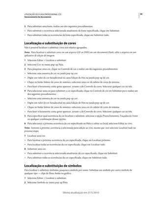 UTILIZAÇÃO DO FLASH PROFESSIONAL CS5                                                                                     59
Gerenciamento de documentos



5 Para substituir uma fonte, realize um dos seguintes procedimentos:
• Para substituir a ocorrência selecionada atualmente da fonte especificada, clique em Substituir.
• Para substituir todas as ocorrências da fonte especificada, clique em Substituir tudo.


Localização e substituição de cores
Não é possível localizar e substituir cores nos objetos agrupados.
Nota: Para localizar e substituir cores em um arquivo GIF ou JPEG em um documento Flash, edite o arquivo em um
aplicativo de edição de imagem.
1 Selecione Editar > Localizar e substituir.
2 Selecione Cor no menu pop-up Para.
3 Para pesquisar uma cor, clique no Controle de cor e realize um dos seguintes procedimentos:
• Selecione uma amostra de cor na janela pop-up cor.
• Digite um valor de cor hexadecimal na caixa Edição de Hex na janela pop-up de cor.
• Clique no botão Seletor de cores do sistema e selecione uma cor do seletor de cores do sistema.
• Para fazer a ferramenta conta-gotas aparecer, arraste-a do Controle de cores. Selecione qualquer cor na tela.
4 Para selecionar uma cor para substituir a cor especificada, clique no Controle de cor em Substituir por e realize um
   dos seguintes procedimentos:
• Selecione uma amostra de cor na janela pop-up cor.
• Digite um valor de cor hexadecimal na caixa Edição de Hex na janela pop-up de cor.
• Clique no botão Seletor de cores do sistema e selecione uma cor do seletor de cores do sistema.
• Para fazer a ferramenta conta-gotas aparecer, arraste-a do Controle de cores. Selecione qualquer cor na tela.
5 Para especificar qual ocorrência de cor localizar e substituir, selecione a opção Preenchimentos, Traçados ou Texto
   ou qualquer combinação dessas opções.
6 Para selecionar a próxima ocorrência da cor especificada no Palco e editar no local, selecione Editar ao vivo.
Nota: Somente a próxima ocorrência é selecionada para edição ao vivo, mesmo que você selecione Localizar tudo na
próxima etapa.
7 Localizar uma cor.
• Para localizar a próxima ocorrência da cor especificada, clique em Localizar próximo.
• Para localizar todas as ocorrências da cor especificada, clique em Localizar tudo.
8 Substituir uma cor.
• Para substituir a ocorrência selecionada atualmente da cor especificada, clique em Substituir.
• Para substituir todas as ocorrências da cor especificada, clique em Substituir tudo.


Localização e substituição de símbolos
Para localizar e substituir símbolos, pesquise o símbolo por nome. Substitua um símbolo por outro símbolo de
qualquer tipo — clipe de filme, botão ou gráfico.
1 Selecione Editar > Localizar e substituir.
2 Selecione Símbolo no menu pop-up Para.



                                        Última atualização em 27/5/2010
 