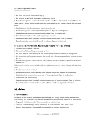 UTILIZAÇÃO DO FLASH PROFESSIONAL CS5                                                                                   60
Gerenciamento de documentos



3 Em Nome, selecione um nome no menu pop-up.
4 Em Substituir por, em Nome, selecione um nome no menu pop-up.
5 Para selecionar a próxima ocorrência do símbolo especificado no Palco e editar no local, selecione Editar ao vivo.
Nota: Somente a próxima ocorrência é selecionada para edição, mesmo que você selecione Localizar tudo na próxima
etapa.
6 Para localizar um símbolo, realize um dos seguintes procedimentos:
• Para localizar a próxima ocorrência do símbolo especificado, clique em Localizar próximo.
• Para localizar todas as ocorrências do símbolo especificado, clique em Localizar tudo.
7 Para substituir um símbolo, realize um dos seguintes procedimentos:
• Para substituir a ocorrência selecionada atualmente do símbolo especificado, clique em Substituir.
• Para substituir todas as ocorrências do símbolo especificado, clique em Substituir tudo.


Localização e substituição de arquivos de som, vídeo ou bitmap
1 Selecione Editar > Localizar e substituir.
2 Selecione Som, Vídeo ou Bitmap no menu pop-up Para.
3 Em Nome, digite um nome de arquivo de som, vídeo ou bitmap ou selecione um nome no menu pop-up.
4 Em Substituir por, em Nome, digite um nome de arquivo de som, vídeo ou bitmap ou selecione um nome no menu
   pop-up.
5 Para selecionar a próxima ocorrência do som, vídeo ou bitmap especificado no Palco e editar no local, selecione
   Editar ao vivo.
Nota: Somente a próxima ocorrência é selecionada para edição, mesmo que você selecione Localizar tudo na próxima
etapa.
6 Localizar um som, vídeo ou bitmap.
• Para localizar a próxima ocorrência do som, vídeo ou bitmap especificado, clique em Localizar próximo.
• Para localizar todas as ocorrências do som, vídeo ou bitmap especificado, clique em Localizar tudo.
7 Substituir um som, vídeo ou bitmap.
• Para substituir a ocorrência selecionada atualmente do som, vídeo ou bitmap especificado, clique em Substituir.
• Para substituir todas as ocorrências do som, vídeo ou bitmap especificado, clique em Substituir tudo.



Modelos
Sobre modelos
Os modelos do Flash fornecem pontos iniciais de fácil utilização para projetos comuns. A caixa de diálogo Novo
arquivo oferece uma visualização e uma descrição de cada modelo. Os modelos estão disponíveis em seis categorias:
• Propaganda - inclui tamanhos de Palco comuns usados em anúncios online.
• Animação - inclui muitos tipos comuns de animações, inclusive movimento, realce, brilho e easing.
• Banners - inclui tamanhos e funcionalidades comuns usados em interfaces de sites na Web.



                                       Última atualização em 27/5/2010
 
