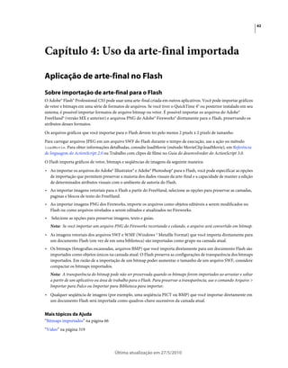 62




Capítulo 4: Uso da arte-final importada

Aplicação de arte-final no Flash
Sobre importação de arte-final para o Flash
O Adobe® Flash® Professional CS5 pode usar uma arte-final criada em outros aplicativos. Você pode importar gráficos
de vetor e bitmaps em uma série de formatos de arquivos. Se você tiver o QuickTime 4® ou posterior instalado em seu
sistema, é possível importar formatos de arquivo bitmap ou vetor. É possível importar os arquivos do Adobe®
FreeHand® (versão MX e anterior) e arquivos PNG do Adobe® Fireworks® diretamente para o Flash, preservando os
atributos desses formatos.
Os arquivos gráficos que você importar para o Flash devem ter pelo menos 2 pixels x 2 pixels de tamanho.
Para carregar arquivos JPEG em um arquivo SWF do Flash durante o tempo de execução, use a ação ou método
loadMovie. Para obter informações detalhadas, consulte loadMovie (método MovieClip.loadMovie), em Referência
de linguagem do ActionScript 2.0 ou Trabalho com clipes de filme no Guia do desenvolvedor do ActionScript 3.0.
O Flash importa gráficos de vetor, bitmaps e seqüências de imagens da seguinte maneira:
• Ao importar os arquivos do Adobe® Illustrator® e Adobe® Photoshop® para o Flash, você pode especificar as opções
  de importação que permitem preservar a maioria dos dados visuais da arte-final e a capacidade de manter a edição
  de determinados atributos visuais com o ambiente de autoria do Flash.
• Ao importar imagens vetoriais para o Flash a partir do FreeHand, selecione as opções para preservar as camadas,
  paginas e blocos de texto do FreeHand.
• Ao importar imagens PNG dos Fireworks, importe os arquivos como objetos editáveis a serem modificados no
  Flash ou como arquivos nivelados a serem editados e atualizados no Fireworks.
•   Selecione as opções para preservar imagens, texto e guias.
    Nota: Se você importar um arquivo PNG do Fireworks recortando e colando, o arquivo será convertido em bitmap.
• As imagens vetoriais dos arquivos SWF e WMF (Windows ® Metafile Format) que você importa diretamente para
  um documento Flash (em vez de em uma biblioteca) são importadas como grupo na camada atual.
• Os bitmaps (fotografias escaneadas, arquivos BMP) que você importa diretamente para um documento Flash são
  importados como objetos únicos na camada atual. O Flash preserva as configurações de transparência dos bitmaps
  importados. Em razão de a importação de um bitmap poder aumentar o tamanho de um arquivo SWF, considere
  compactar os bitmaps importados.
    Nota: A transparência do bitmap pode não ser preservada quando os bitmaps forem importados ao arrastar e soltar
    a partir de um aplicativo ou área de trabalho para o Flash. Para preservar a transparência, use o comando Arquivo >
    Importar para Palco ou Importar para Biblioteca para importar.
• Qualquer seqüência de imagens (por exemplo, uma seqüência PICT ou BMP) que você importar diretamente em
  um documento Flash será importada como quadros-chave sucessivos da camada atual.


Mais tópicos da Ajuda
“Bitmaps importados” na página 66
“Vídeo” na página 319




                                        Última atualização em 27/5/2010
 