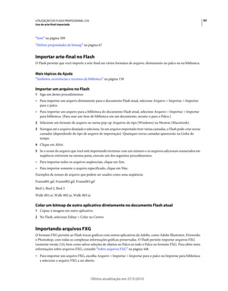 UTILIZAÇÃO DO FLASH PROFESSIONAL CS5                                                                                   63
Uso da arte-final importada



“Som” na página 309
“Definir propriedades de bitmap” na página 67


Importar arte-final no Flash
O Flash permite que você importe a arte-final em vários formatos de arquivo, diretamente no palco ou na biblioteca.


Mais tópicos da Ajuda
“Símbolos, ocorrências e recursos da biblioteca” na página 158

Importar um arquivo no Flash
1 Siga um destes procedimentos:
• Para importar um arquivo diretamente para o documento Flash atual, selecione Arquivo > Importar > Importar
  para o palco.
• Para importar um arquivo para a biblioteca do documento Flash atual, selecione Arquivo > Importar > Importar
  para biblioteca. (Para usar um item de biblioteca em um documento, arraste-o para o Palco.)
2 Selecione um formato de arquivo no menu pop-up Arquivos do tipo (Windows) ou Mostrar (Macintosh).
3 Navegue até o arquivo desejado e selecione. Se um arquivo importado tiver várias camadas, o Flash pode criar novas
   camadas (dependendo do tipo de arquivo de importação). Quaisquer novas camadas aparecerão na Linha do
   tempo.
4 Clique em Abrir.
5 Se o nome do arquivo que você está importando terminar com um número e os arquivos adicionais numerados em
   seqüência estiverem na mesma pasta, execute um dos seguintes procedimentos:
• Para importar todos os arquivos seqüenciais, clique em Sim.
• Para importar somente o arquivo especificado, clique em Não.
Exemplos de nomes de arquivo que podem ser usados como uma seqüência:
Frame001.gif, Frame002.gif, Frame003.gif
Bird 1, Bird 2, Bird 3
Walk-001.ai, Walk-002.ai, Walk-003.ai

Colar um bitmap de outro aplicativo diretamente no documento Flash atual
1 Copiar a imagem em outro aplicativo.
2 No Flash, selecione Editar > Colar no Centro.


Importando arquivos FXG
O formato FXG permite ao Flash trocar gráficos com outros aplicativos da Adobe, como Adobe Illustrator, Fireworks
e Photoshop, com todas as complexas informações gráficas preservadas. O Flash permite importar arquivos FXG
(somente versão 2.0), bem como salvar seleções de objetos no Palco ou todo o Palco no formato FXG. Para obter mais
informações sobre arquivos FXG, consulte “Sobre arquivos FXG” na página 448.
• Para importar um arquivo FXG, escolha Arquivo > Importar > Importar para o palco ou Importar para biblioteca
  e selecione o arquivo FXG a ser aberto.




                                        Última atualização em 27/5/2010
 