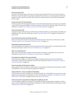 UTILIZAÇÃO DO FLASH PROFESSIONAL CS5                                                                                    2
Novidades no Adobe Flash Professional CS5



Formato de arquivo XFL
Os arquivos FLA do Flash agora contêm um novo formato interno chamado XFL. Esse novo formato se baseia em
XML. Para a maioria dos usuários, esta mudança é imperceptível. No entanto, o novo formato permite melhor troca
de dados com outros aplicativos da Adobe, além de permitir o trabalho opcional no formato XFL descompactado,
descrito a seguir.

Formato de arquivo XFL descompactado
O formato de arquivo XFL descompactado permite ver cada uma das partes separadas, ou sub-arquivos, que compõem
o arquivo Flash. Isso permite trabalhar em ambientes de equipe com sistemas de controle de origem. Para obter mais
informações, consulte “Como trabalhar com arquivos XFL descompactados” na página 42.

Formato de arquivos FXG
O formato de arquivos FXG permite que o Flash realize intercâmbio de gráficos com outros aplicativos da Adobe com
fidelidade total. Para obter mais informações, consulte “Importando arquivos FXG” na página 63 e Exportação de
arquivos FXG.

Novos efeitos de ferramentas de Desenho decorativo
Vários novo efeitos foram incluídos na ferramenta de Desenho decorativo. Para obter mais informações, consulte
“Desenho de padrões com a ferramenta de Desenho decorativo” na página 113.

Propriedades Suspensão para bones IK
Novas propriedades foram incluídas nos bones IK, que permitem efeitos realistas de física na animação de bones. Para
obter mais informações, consulte “Adicionar Elasticidade aos ossos” na página 251.

Editar com o Photoshop CS5
Agora é possível executar edição completa de elementos gráficos em bitmap no Photoshop CS5. Para obter mais
informações, consulte “Edição de um bitmap em um editor externo” na página 68.

Preenchimento de código de classes personalizadas
O preenchimento de código (ou as referências de código) está disponível agora para classes personalizadas do
ActionScript 3.0, além das classes embutidas. Para obter mais informações, consulte “Preenchimento de código de
classes personalizadas” na página 381.

Inserção automática de fechamento de colchete
Agora, quando você abre um colchete { no painel Ações ou na janela Script, o Flash fecha automaticamente o colchete
correspondente }. Isso economiza tempo de programação e depuração.

Enhanced Flash Pro - fluxos de trabalho do Flash Builder
Foram ativados novos fluxos de trabalho entre o Flash Professional CS5 e o Flash Builder 4 para permitir que os dois
produtos sejam usados juntos mais facilmente. Para obter mais informações, consulte “Como trabalhar com o Flash
Professional e o Flash Builder” na página 396, bem como este tutorial em vídeo.

Interface de usuário reorganizada de Configurações de publicação do AIR
A caixa de diálogo Configurações do aplicativo e do instalador do AIR foi reorganizada para simplificar e facilitar o
acesso a muitas configurações necessárias durante a publicação no Adobe AIR. Para obter mais informações, consulte
“Publicação para o Adobe AIR” na página 435.




                                            Última atualização em 27/5/2010
 