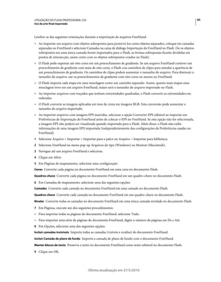 UTILIZAÇÃO DO FLASH PROFESSIONAL CS5                                                                               65
Uso da arte-final importada



Lembre-se das seguintes orientações durante a importação de arquivos FreeHand:
• Ao importar um arquivo com objetos sobrepostos para preservá-los como objetos separados, coloque em camadas
  separadas no FreeHand e selecione Camadas na caixa de diálogo Importação do FreeHand no Flash. (Se os objetos
  sobrepostos em uma única camada forem importados para o Flash, as formas sobrepostas ficarão divididas em
  pontos de intersecção, assim como com os objetos sobrepostos criados no Flash).
• O Flash pode suportar até oito cores em um preenchimento de gradiente. Se um arquivo FreeHand contiver um
  preenchimento de gradiente com mais de oito cores, o Flash cria caminhos de clipes para simular a aparência de
  um preenchimento de gradiente. Os caminhos de clipes podem aumentar o tamanho do arquivo. Para diminuir o
  tamanho do arquivo, use os preenchimentos de gradiente com oito cores ou menos no FreeHand.
• O Flash importa cada etapa em uma mesclagem como um caminho separado. Assim, quanto mais etapas uma
  mesclagem tiver em um arquivo FreeHand, maior será o tamanho do arquivo importado no Flash.
• Ao importar arquivos com traçados que tenham extremidades quadradas, o Flash converte as extremidades em
  redondas.
• O Flash converte as imagens aplicadas em tons de cinza em imagens RGB. Esta conversão pode aumentar o
  tamanho do arquivo importado.
• Ao importar arquivos com imagens EPS inseridas, selecione a opção Converter EPS editável ao importar em
  Preferências de Importação do FreeHand antes de colocar o EPS no FreeHand. Se esta opção não for selecionada,
  a imagem EPS não poderá ser visualizada quando importada para o Flash. Além disso, o Flash não exibe
  informações de uma imagem EPS importada (independentemente das configurações de Preferências usadas no
  FreeHand).
1 Selecione Arquivo > Importar > Importar para o palco ou Arquivo > Importar para biblioteca.
2 Selecione FreeHand no menu pop-up Arquivos do tipo (Windows) ou Mostrar (Macintosh).
3 Navegue até um arquivo FreeHand e selecione.
4 Clique em Abrir.
5 Em Páginas de mapeamento, selecione uma configuração:
Cenas Converte cada página no documento FreeHand em uma cena no documento Flash.

Quadros-chave Converte cada página no documento FreeHand em um quadro-chave no documento Flash.

6 Em Camadas de mapeamento, selecione uma das seguintes opções:
Camadas Converte cada camada no documento FreeHand em uma camada no documento Flash.

Quadros-chave Converte cada camada no documento FreeHand em um quadro-chave no documento Flash.

Nivelar Converte todas as camadas no documento FreeHand em uma única camada nivelada no documento Flash.

7 Em Páginas, execute um dos seguintes procedimentos:
• Para importar todas as páginas do documento FreeHand, selecione Tudo.
• Para importar uma série de páginas do documento FreeHand, digite o número de páginas em De e Até.
8 Em Opções, selecione uma das seguintes opções:
Incluir camadas invisíveis Importa todas as camadas (visíveis e ocultas) do documento FreeHand.

Incluir Camada de plano de fundo Importa a camada de plano de fundo com o documento FreeHand.

Manter blocos de texto Preserva o texto no documento FreeHand como texto editável no documento Flash.

9 Clique em OK.




                                       Última atualização em 27/5/2010
 