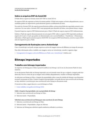 UTILIZAÇÃO DO FLASH PROFESSIONAL CS5                                                                                  66
Uso da arte-final importada




Sobre os arquivos DXF do AutoCAD
O Flash oferece suporte ao formato AutoCAD® DXF no AutoCAD 10.
Os arquivos DXF não suportam as fontes do sistema padrão. O Flash tenta mapear as fontes adequadamente, mas os
resultados podem ser imprevisíveis, particularmente quanto ao alinhamento de texto.
Em razão de o formato DXF não suportar preenchimentos sólidos, as áreas preenchidas são exportadas somente como
contornos. Por essa razão, o formato DXF é mais apropriado para desenhos de linhas, como plantas baixas e mapas.
É possível importar arquivos DXF bidimensionais para o Flash. O Flash não suporta arquivos DXF tridimensionais.
Embora o Flash não suporte dimensionamento em um arquivo DXF, todos os arquivos DXF importados produzem
arquivos de 12 pol. x 12 pol. que podem ser dimensionados com o uso de Modificar > Transformar > Dimensionar.
Além disso, o Flash suporta somente arquivos ASCII DXF. Se os arquivos DXF forem binários, converta-os para ASCII
antes de importá-los para o Flash.


Carregamento de ilustrações com o ActionScript
Com o ActionScript, você pode carregar arquivos ou ativos de imagem externos da Biblioteca no tempo de execução.
Para obter informações sobre o trabalho com imagens e ativos no ActionScript, consulte o seguinte artigo:
• Carregamento de imagens e ativos da Biblioteca no Flash com o ActionScript 3 (Adobe.com)



Bitmaps importados
Trabalho com bitmaps importados
Ao importar um bitmap para o Flash, é possível modificar esse bitmap e usá-lo em seu documento Flash de várias
maneiras.
Se um documento Flash exibe um bitmap importado com um tamanho maior do que o original, a imagem pode ficar
distorcida. Para ter certeza de que as imagens serão exibidas adequadamente, visualize os bitmaps importados.
Ao selecionar um bitmap no Palco, o Inspetor de propriedades exibe o nome do símbolo do bitmap e suas dimensões
em pixel e sua posição no Palco. Usando o Inspetor de propriedades, você pode alternar uma ocorrência de um bitmap,
ou seja, substituir a ocorrência por uma ocorrência de outro bitmap no documento atual.
O tutorial em vídeo a seguir descreve o uso de bitmaps no Flash:
• Como trabalhar com gráficos de bitmap (0:56)

Exibir o Inspetor de propriedades com as propriedades do bitmap
1 Selecione uma ocorrência de um bitmap no Palco.
2 Selecione Janela > Propriedades.

Substituir uma ocorrência de um bitmap por uma ocorrência de outro bitmap
1 Selecione a ocorrência de um bitmap no Palco.
2 Selecione Janela > Propriedades e clique em Alternar.
3 Selecione um bitmap para substituir aquele atualmente atribuído à ocorrência.




                                       Última atualização em 27/5/2010
 