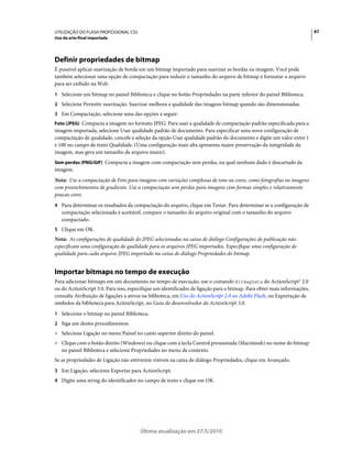 UTILIZAÇÃO DO FLASH PROFESSIONAL CS5                                                                                     67
Uso da arte-final importada




Definir propriedades de bitmap
É possível aplicar suavização de borda em um bitmap importado para suavizar as bordas na imagem. Você pode
também selecionar uma opção de compactação para reduzir o tamanho do arquivo de bitmap e formatar o arquivo
para ser exibido na Web.
1 Selecione um bitmap no painel Biblioteca e clique no botão Propriedades na parte inferior do painel Biblioteca.
2 Selecione Permitir suavização. Suavizar melhora a qualidade das imagens bitmap quando são dimensionadas.
3 Em Compactação, selecione uma das opções a seguir:
Foto (JPEG) Compacta a imagem no formato JPEG. Para usar a qualidade de compactação padrão especificada para a
imagem importada, selecione Usar qualidade padrão de documento. Para especificar uma nova configuração de
compactação de qualidade, cancele a seleção da opção Usar qualidade padrão do documento e digite um valor entre 1
e 100 no campo de texto Qualidade. (Uma configuração mais alta apresenta maior preservação da integridade da
imagem, mas gera um tamanho de arquivo maior).
Sem perdas (PNG/GIF) Compacta a imagem com compactação sem perdas, na qual nenhum dado é descartado da
imagem.
Nota: Use a compactação de Foto para imagens com variações complexas de tons ou cores, como fotografias ou imagens
com preenchimentos de gradiente. Use a compactação sem perdas para imagens com formas simples e relativamente
poucas cores.
4 Para determinar os resultados da compactação do arquivo, clique em Testar. Para determinar se a configuração de
   compactação selecionada é aceitável, compare o tamanho do arquivo original com o tamanho do arquivo
   compactado.
5 Clique em OK.
Nota: As configurações de qualidade do JPEG selecionadas na caixa de diálogo Configurações de publicação não
especificam uma configuração de qualidade para os arquivos JPEG importados. Especifique uma configuração de
qualidade para cada arquivo JPEG importado na caixa de diálogo Propriedades do bitmap.


Importar bitmaps no tempo de execução
Para adicionar bitmaps em um documento no tempo de execução, use o comando BitmapData do ActionScript® 2.0
ou do ActionScript 3.0. Para isso, especifique um identificador de ligação para o bitmap. Para obter mais informações,
consulte Atribuição de ligações a ativos na biblioteca, em Uso do ActionScript 2.0 no Adobe Flash, ou Exportação de
símbolos da biblioteca para ActionScript, no Guia do desenvolvedor do ActionScript 3.0.
1 Selecione o bitmap no painel Biblioteca.
2 Siga um destes procedimentos:
• Selecione Ligação no menu Painel no canto superior direito do painel.
• Clique com o botão direito (Windows) ou clique com a tecla Control pressionada (Macintosh) no nome do bitmap
  no painel Biblioteca e selecione Propriedades no menu de contexto.
Se as propriedades de Ligação não estiverem visíveis na caixa de diálogo Propriedades, clique em Avançado.
3 Em Ligação, selecione Exportar para ActionScript.
4 Digite uma string do identificador no campo de texto e clique em OK.




                                       Última atualização em 27/5/2010
 