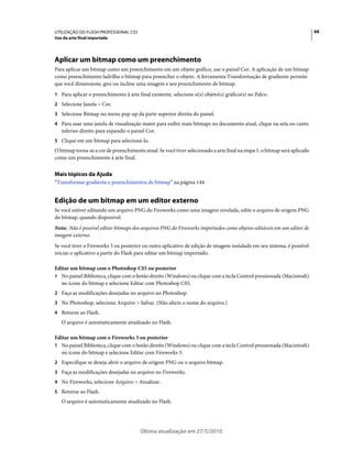UTILIZAÇÃO DO FLASH PROFESSIONAL CS5                                                                                        68
Uso da arte-final importada




Aplicar um bitmap como um preenchimento
Para aplicar um bitmap como um preenchimento em um objeto gráfico, use o painel Cor. A aplicação de um bitmap
como preenchimento ladrilha o bitmap para preencher o objeto. A ferramenta Transformação de gradiente permite
que você dimensione, gire ou incline uma imagem e seu preenchimento de bitmap.
1 Para aplicar o preenchimento à arte final existente, selecione o(s) objeto(s) gráfico(s) no Palco.
2 Selecione Janela > Cor.
3 Selecione Bitmap no menu pop-up da parte superior direita do painel.
4 Para usar uma janela de visualização maior para exibir mais bitmaps no documento atual, clique na seta no canto
   inferior direito para expandir o painel Cor.
5 Clique em um bitmap para selecioná-lo.
O bitmap torna-se a cor de preenchimento atual. Se você tiver selecionado a arte final na etapa 1, o bitmap será aplicado
como um preenchimento à arte final.


Mais tópicos da Ajuda
“Transformar gradiente e preenchimentos de bitmap” na página 144


Edição de um bitmap em um editor externo
Se você estiver editando um arquivo PNG do Fireworks como uma imagem nivelada, edite o arquivo de origem PNG
do bitmap, quando disponível.
Nota: Não é possível editar bitmaps dos arquivos PNG do Fireworks importados como objetos editáveis em um editor de
imagem externo.
Se você tiver o Fireworks 3 ou posterior ou outro aplicativo de edição de imagem instalado em seu sistema, é possível
iniciar o aplicativo a partir do Flash para editar um bitmap importado.

Editar um bitmap com o Photoshop CS5 ou posterior
1 No painel Biblioteca, clique com o botão direito (Windows) ou clique com a tecla Control pressionada (Macintosh)
  no ícone do bitmap e selecione Editar com Photoshop CS5.
2 Faça as modificações desejadas no arquivo no Photoshop.
3 No Photoshop, selecione Arquivo > Salvar. (Não altere o nome do arquivo.)
4 Retorne ao Flash.
   O arquivo é automaticamente atualizado no Flash.

Editar um bitmap com o Fireworks 3 ou posterior
1 No painel Biblioteca, clique com o botão direito (Windows) ou clique com a tecla Control pressionada (Macintosh)
  no ícone do bitmap e selecione Editar com Fireworks 3.
2 Especifique se deseja abrir o arquivo de origem PNG ou o arquivo bitmap.
3 Faça as modificações desejadas no arquivo no Fireworks.
4 No Fireworks, selecione Arquivo > Atualizar.
5 Retorne ao Flash.
   O arquivo é automaticamente atualizado no Flash.




                                        Última atualização em 27/5/2010
 