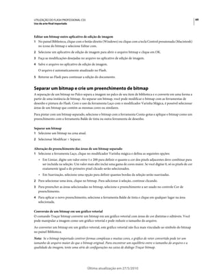 UTILIZAÇÃO DO FLASH PROFESSIONAL CS5                                                                                      69
Uso da arte-final importada



Editar um bitmap outro aplicativo de edição de imagem
1 No painel Biblioteca, clique com o botão direito (Windows) ou clique com a tecla Control pressionada (Macintosh)
  no ícone do bitmap e selecione Editar com.
2 Selecione um aplicativo de edição de imagem para abrir o arquivo bitmap e clique em OK.
3 Faça as modificações desejadas no arquivo no aplicativo de edição de imagem.
4 Salve o arquivo no aplicativo de edição de imagem.
   O arquivo é automaticamente atualizado no Flash.
5 Retorne ao Flash para continuar a edição do documento.


Separar um bitmap e crie um preenchimento de bitmap
A separação de um bitmap no Palco separa a imagem no palco de seu item de biblioteca e o converte em uma forma a
partir de uma instância de bitmap. Ao separar um bitmap, você pode modificar o bitmap com as ferramentas de
desenho e pintura do Flash. Com o uso da ferramenta Laço com o modificador Varinha Mágica, é possível selecionar
áreas de um bitmap que contém as mesmas cores ou similares.
Para pintar com um bitmap separado, selecione o bitmap com a ferramenta Conta-gotas e aplique o bitmap como um
preenchimento com a ferramenta Balde de tinta ou outra ferramenta de desenho.

Separar um bitmap
1 Selecione um bitmap na cena atual.
2 Selecionar Modificar > Separar.

Alteração do preenchimento das áreas de um bitmap separado
1 Selecione a ferramenta Laço, clique no modificador Varinha mágica e defina as seguintes opções:
   • Em Limiar, digite um valor entre 1 e 200 para definir o quanto a cor dos pixels adjacentes deve combinar para
     ser incluída na seleção. Um valor mais alto inclui uma gama de cores maior. Se você digitar 0, só os pixels de cor
     exatamente igual a do primeiro pixel clicado serão selecionados.
   • Em Suavização, selecione uma opção para definir quantas bordas da seleção serão suavizadas.
2 Para selecionar uma área, clique no bitmap. Para adicionar à seleção, continue clicando.
3 Para preencher as áreas selecionadas no bitmap, selecione o preenchimento a ser usado no controle Cor de
   preenchimento.
4 Para aplicar o novo preenchimento, selecione a ferramenta Balde de tinta e clique em qualquer lugar na área
   selecionada.

Conversão de um bitmap em um gráfico vetorial
O comando Traçar bitmap converte um bitmap em um gráfico vetorial com áreas de cor distintas e editáveis. Você
pode manipular a imagem como um gráfico vetorial e pode reduzir o tamanho do arquivo.
Ao converter um bitmap em um gráfico vetorial, este gráfico vetorial não fica mais vinculado ao símbolo do bitmap
no painel Biblioteca.
Nota: Se o bitmap importado contiver formas complexas e muitas cores, o gráfico de vetor convertido pode ter um
tamanho de arquivo maior do que o bitmap original. Para encontrar um equilíbrio entre o tamanho do arquivo e a
qualidade da imagem, tente uma série de configurações na caixa de diálogo Traçar bitmap.




                                       Última atualização em 27/5/2010
 