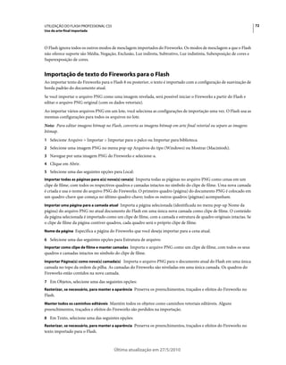 UTILIZAÇÃO DO FLASH PROFESSIONAL CS5                                                                                  72
Uso da arte-final importada



O Flash ignora todos os outros modos de mesclagem importados do Fireworks. Os modos de mesclagem a que o Flash
não oferece suporte são Média, Negação, Exclusão, Luz indireta, Subtrativo, Luz indistinta, Subexposição de cores e
Superexposição de cores.


Importação de texto do Fireworks para o Flash
Ao importar texto do Fireworks para o Flash 8 ou posterior, o texto é importado com a configuração de suavização de
borda padrão do documento atual.
Se você importar o arquivo PNG como uma imagem nivelada, será possível iniciar o Fireworks a partir do Flash e
editar o arquivo PNG original (com os dados vetoriais).
Ao importar vários arquivos PNG em um lote, você seleciona as configurações de importação uma vez. O Flash usa as
mesmas configurações para todos os arquivos no lote.
Nota: Para editar imagens bitmap no Flash, converta as imagens bitmap em arte final vetorial ou separe as imagens
bitmap.
1 Selecione Arquivo > Importar > Importar para o palco ou Importar para biblioteca.
2 Selecione uma imagem PNG no menu pop-up Arquivos do tipo (Windows) ou Mostrar (Macintosh).
3 Navegue por uma imagem PNG do Fireworks e selecione-a.
4 Clique em Abrir.
5 Selecione uma das seguintes opções para Local:
Importar todas as páginas para a(s) nova(s) cena(s) Importa todas as páginas no arquivo PNG como cenas em um
clipe de filme, com todos os respectivos quadros e camadas intactos no símbolo do clipe de filme. Uma nova camada
é criada e usa o nome do arquivo PNG do Fireworks. O primeiro quadro (página) do documento PNG é colocado em
um quadro-chave que começa no último quadro-chave; todos os outros quadros (páginas) acompanham.
Importar uma página para a camada atual Importa a página selecionada (identificada no menu pop-up Nome da
página) do arquivo PNG no atual documento do Flash em uma única nova camada como clipe de filme. O conteúdo
da página selecionada é importado como um clipe de filme, com a camada e estrutura de quadro originais intactas. Se
o clipe de filme da página contiver quadros, cada quadro será o próprio clipe de filme.
Nome da página Especifica a página do Fireworks que você deseja importar para a cena atual.

6 Selecione uma das seguintes opções para Estrutura de arquivo:
Importar como clipe de filme e manter camadas Importa o arquivo PNG como um clipe de filme, com todos os seus
quadros e camadas intactos no símbolo do clipe de filme.
Importar Página(s) como nova(s) camada(s) Importa o arquivo PNG para o documento atual do Flash em uma única
camada no topo da ordem da pilha. As camadas do Fireworks são niveladas em uma única camada. Os quadros do
Fireworks estão contidos na nova camada.
7 Em Objetos, selecione uma das seguintes opções:
Rasterizar, se necessário, para manter a aparência Preserva os preenchimentos, traçados e efeitos do Fireworks no
Flash.
Manter todos os caminhos editáveis Mantém todos os objetos como caminhos vetoriais editáveis. Alguns
preenchimentos, traçados e efeitos do Fireworks são perdidos na importação.
8 Em Texto, selecione uma das seguintes opções:
Rasterizar, se necessário, para manter a aparência Preserva os preenchimentos, traçados e efeitos do Fireworks no
texto importado para o Flash.



                                       Última atualização em 27/5/2010
 