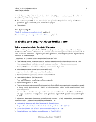 UTILIZAÇÃO DO FLASH PROFESSIONAL CS5                                                                                   73
Uso da arte-final importada



Manter todos os caminhos editáveis Mantém todo o texto editável. Alguns preenchimentos, traçados e efeitos do
Fireworks são perdidos na importação.
9 Para nivelar o arquivo PNG em uma única imagem bitmap, selecione Importar como bitmap nivelado único.
   Quando esta opção é selecionada, todas as outras ficam apagadas.
10 Clique em OK.


Mais tópicos da Ajuda
“Edição de um bitmap em um editor externo” na página 68
“Separar um bitmap e crie um preenchimento de bitmap” na página 69



Trabalho com arquivos do AI do Illustrator
Sobre os arquivos do AI do Adobe Illustrator
O Flash permite importar arquivos Al do Adobe® Illustrator® e preserva grande parte da capacidade de edição e
fidelidade visual da arte-final. O Importador do AI também fornece um grande grau de controle na determinação de
como sua arte final do Illustrator é importada para o Flash, permitindo que você especifique como importar objetos
específicos em um arquivo do AI.
O Importador do AI do Flash fornece os seguintes recursos principais:
• Preserva a capacidade de edição dos efeitos do Illustrator usados com mais freqüência como filtros do Flash.
• Preserva a capacidade de edição dos modos de mesclagem que o Flash e o Illustrator têm em comum.
• Preserva a fidelidade e a capacidade de edição dos preenchimentos de gradiente.
• Mantém a aparência das cores RGB (vermelho, verde, azul).
• Importa os Símbolos do Illustrator como Símbolos do Flash.
• Preserva o número e a posição dos pontos de controle de Bezier.
• Preserva a fidelidade das máscaras de corte.
• Preserva a fidelidade dos traçados e preenchimentos padrão.
• Preserva a transparência do objeto.
• Converte as camadas do arquivo do AI em camadas individuais do Flash, quadros-chave ou em uma única camada
  do Flash. É possível também importar o arquivo do AI como uma única imagem bitmap, nesse caso o Flash nivela
  (rasteriza) o arquivo.
• Fornece um fluxo de trabalho para copiar e colar aprimorado entre o Illustrator e o Flash. Uma caixa de diálogo
  para copiar e colar fornece as configurações a serem aplicadas nos arquivos do AI que estão sendo colados no palco
  do Flash.
Os tutoriais em vídeo a seguir demonstram o trabalho com o Illustrator e o Flash. Alguns vídeos mostram a área de
trabalho do Flash CS3 ou CS4, mas também valem para o Flash CS5.
• Exportação de pranchetas para Flash (importação do Illustrator) (5:53)
• Design de fluxos de trabalho com o Creative Suite 4 (InDesign, Illustrator, Flash) (3:34)
• Utilização de símbolos com eficiência entre o Illustrator e o Flash (CS3) (7:29)
• Utilização de textos com eficiência entre o Illustrator e o Flash (CS3) (2:53)


                                        Última atualização em 27/5/2010
 