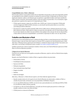 UTILIZAÇÃO DO FLASH PROFESSIONAL CS5                                                                                        74
Uso da arte-final importada



Compatibilidade entre o Flash e o Illustrator
Determinados atributos visuais podem também não ser importados com precisão ou, após serem importados, perdem
sua capacidade de serem editados novamente no ambiente de autoria do Flash. O Importador do AI fornece várias
opções para importar e aplicar a arte final para que sua aparência e capacidade de edição visual sejam mantidas da
melhor maneira. Entretanto, determinados atributos visuais não podem ser preservados. Use as orientações a seguir
para aprimorar a aparência dos arquivos do AI importados para o Flash:
• O Flash suporta somente o espaço de cores RGB e não o CMYK, que é comum em impressão. O Flash pode
  converter imagens do CMYK em RGB, entretanto, as cores ficarão mais bem preservadas se as cores forem
  convertidas para RGB no Illustrator.
• Para preservar os efeitos de sombra projetada, brilho interno, brilho externo e desfoque gaussiano do AI como
  filtros editáveis do Flash, o Flash importa os objetos nos quais eles serão aplicados como um clipe de filme do Flash.
  Se você tentar importar um objeto com esses atributos como qualquer outra coisa que não seja um clipe de filme,
  o Flash exibirá um alerta de incompatibilidade e recomendará a importação do objeto como um clipe de filme.


Trabalho com Illustrator e Flash
É possível mover arte-final do Illustrator para o ambiente de edição do Flash, ou então diretamente para o Flash Player.
É possível copiar e colar arte-final, salvar arquivos no formato SWF ou exportar arte-final diretamente para o Flash.
Além disso, o Illustrator fornece suporte para texto dinâmico e símbolos de clipes de vídeo do Flash. Para assistir a um
vídeo sobre o uso do Flash e do Illustrator juntos, consulte www.adobe.com/go/lrvid4099_xp_br.
Também é possível usar o Device Central para visualizar a forma como a arte-final do Illustrator aparecerá no Flash
Player em diversos dispositivos portáteis.

Colagem de arte-final do Illustrator
É possível criar arte-final com recursos gráficos avançados no Illustrator, copiá-la e colá-la no Flash de forma simples,
rápida e integrada.
Quando a arte-final do Illustrator é colada no Flash, os seguintes atributos são preservados:
• Demarcadores e formas
• Possibilidade de dimensionamento
• Espessura das linhas
• Definições de gradientes
• Texto (incluindo fontes OpenType)
• Imagens vinculadas
• Símbolos
• Modos de mesclagem
Além disso, o Illustrator e o Flash oferecem suporte a arte-final colada das seguintes formas:
• Quando camadas inteiras de nível superior da arte-final do Illustrator são selecionadas e coladas no Flash, as
  camadas são preservadas, juntamente com suas propriedades (visibilidade e bloqueio).
• As cores não-RGB do Illustrator (CMYK, em tons de cinza e personalizadas) são convertidas para RGB no Flash.
  As cores RGB são coladas conforme esperado.
• Ao importar ou colar arte-final do Illustrator, você pode usar diversas opções para preservar os efeitos (por
  exemplo, sombras no texto) como filtros do Flash.
• O Flash preserva as máscaras do Illustrator.


                                        Última atualização em 27/5/2010
 