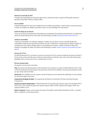 UTILIZAÇÃO DO FLASH PROFESSIONAL CS5                                                                                   3
Novidades no Adobe Flash Professional CS5



Histórico de tamanho de SWF
O Inspetor de propriedades do documento agora exibe o tamanho de todos os arquivos SWF gerados durante as
operações Testar filme, Publicar e Depurar filme.

Novos modelos
O Flash Professional CS5 inclui uma variedade de novos modelos que facilitam a criação de tipos comuns de projetos
no Flash. Os modelos são exibidos na tela Bem-vindo e na caixa de diálogo Novo documento.

JSAPIs de objeto de movimento
Várias novas APIs do JavaScript foram adicionadas para manipulação de interpolações de movimento no ambiente de
autoria do Flash Professional CS5. Para obter mais informações, consulte Extensão do Flash Professional CS5.

Ajuda da comunidade
A ajuda da comunidade é um ambiente integrado no adobe.com, que oferece acesso a conteúdo gerado pela
comunidade, moderado por especialistas da Adobe e do setor. Comentários e classificações de usuários o ajudam na
orientação para uma resposta. Busque ajuda na comunidade para encontrar o melhor conteúdo na Web sobre
produtos e tecnologias da Adobe. Para obter mais informações, consulte Usando a ajuda da comunidade ou Ajuda e
suporte.

Serviços do CS Live
No Flash Professional CS5, você pode se conectar aos serviços do CS Live a partir do ambiente de autoria do Flash. O
CS Live inclui serviços da Web como Acrobat.com, BrowserLab, Live Review, entre outros. Para obter informações
detalhadas sobre os serviços do CS Live, consulte Sobre o CS Live.

Recursos desaprovados
Os seguintes recursos foram removidos:
Telas Documentos do Flash baseados na tela não podem mais ser abertos ou criados no Flash Professional CS5. Todas
as APIs do JavaScript estão relacionadas a telas que foram removida. Para trabalhar com documentos baseados na tela,
use uma versão anterior do Flash.
Version Cue Para trabalhar com um conjunto comum de arquivos em um ambiente de colaboração, use uma solução
de controle de origem de terceiros.
Componentes de ligação de dados Os componentes de Dados do ActionScript 2.0 foram removidos do painel
Componentes.
Formatos de arquivo ultrapassados O Flash Professional CS5 não pode mais importar arquivos do FreeHand, PICT,
PNTG, SGI e TGA. O Flash não pode mais exportar arquivos EMF ou WMF, sequências de imagens WFM, nem
sequências BMP ou TGA.
Salvar e compactar Porque o novo formato de arquivo FLA padrão contém dados formatados em XFL, o comando
Salvar e compactar se torna desnecessário.




                                            Última atualização em 27/5/2010
 