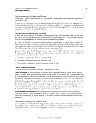 UTILIZAÇÃO DO FLASH PROFESSIONAL CS5                                                                                     75
Uso da arte-final importada



Exportação de arquivos SWF a partir do Illustrator
No Illustrator, é possível exportar arquivos SWF com qualidade e compactação correspondentes às dos arquivos SWF
exportados do Flash.
Ao exportar, você pode escolher entre uma grande variedade de predefinições para garantir uma saída ideal; pode
também especificar como lidar com várias pranchetas, símbolos, camadas, texto e máscaras. Por exemplo, é possível
especificar se os símbolos do Illustrator serão exportados como clipes de filme ou gráficos. Você pode ainda optar por
criar símbolos SWF a partir de camadas do Illustrator.

Importação de arquivos do Illustrator para o Flash
Se quiser criar layouts completos no Illustrator e depois importá-los para o Flash em uma só etapa, você pode salvar a
arte-final no formato nativo do Illustrator (AI) e importá-lo com alta fidelidade para o Flash, usando os comandos
Arquivo > Importar para Estágio ou Arquivo > Importar para Biblioteca do Flash.
Se o arquivo do Illustrator contiver várias pranchetas, selecione a prancheta que você deseja importar na caixa de
diálogo Importar do Flash e especifique as definições de cada camada na prancheta. Todos os objetos na prancheta
selecionada são importados como uma simples camada no Flash. Se você importar outra prancheta do mesmo arquivo
AI, os objetos da prancheta serão importados como uma nova camada no Flash.
Quando você importa arte-final do Illustrator como um arquivo AI, EPS ou PDF, o Flash preserva os mesmos atributos
da arte-final colada do Illustrator. Além disso, quando um arquivo importado do Illustrator contém camadas, você
pode importá-las de qualquer uma destas formas:
• Converter as camadas do Illustrator em camadas do Flash
• Converter as camadas do Illustrator em quadros do Flash
• Converter todas as camadas do Illustrator em uma só camada do Flash

Fluxo de trabalho com símbolos
O fluxo de trabalho com símbolos no Illustrator é semelhante ao do Flash.
Criação de símbolos Ao criar um símbolo no Illustrator, a caixa de diálogo Opções de símbolo permite que você
nomeie o símbolo e defina opções específicas do Flash: tipo de símbolo de clipe de filme (que é o padrão para símbolos
do Flash), localização na grade de registro do Flash e guias de dimensionamento em nove fatias. Além disso, muitos
dos atalhos de teclado para símbolos podem ser usados no Illustrator e no Flash (como F8 para criar um símbolo).
Modo de isolamento para editar um símbolo No Illustrator, clique duas vezes em um símbolo para abri-lo no modo
de isolamento, facilitando a edição. No modo de isolamento, somente a instância do símbolo é editável — todos os
demais objetos da tela de pintura estão desativados e indisponíveis. Quando você sair do modo de isolamento, o
símbolo no painel Símbolos e todas as instâncias dele serão atualizados de forma correspondente. No Flash, o modo
de edição de símbolos e o painel Biblioteca funcionam de modo semelhante.
Propriedades e vínculos de símbolos Usando o painel Símbolos ou o painel de controle, é fácil atribuir nomes a
instâncias de símbolos, romper vínculos entre instâncias e símbolos, trocar a instância de um símbolo por outro
símbolo ou criar uma cópia do símbolo. No Flash, os recursos de edição do painel Biblioteca funcionam de modo
semelhante.

Objetos estáticos, dinâmicos e de entrada de texto
Quando você traz texto estático do Illustrator para o Flash, o Flash converte o texto em contornos. Além disso, é
possível definir o texto no Illustrator como dinâmico. O texto dinâmico permite editar conteúdo de texto de forma
programática no Flash e gerenciar facilmente projetos que exigem a tradução para vários idiomas.




                                       Última atualização em 27/5/2010
 