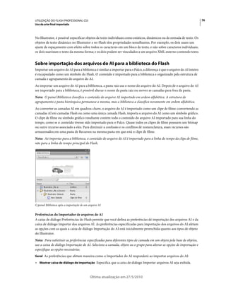 UTILIZAÇÃO DO FLASH PROFESSIONAL CS5                                                                                       76
Uso da arte-final importada



No Illustrator, é possível especificar objetos de texto individuais como estáticos, dinâmicos ou de entrada de texto. Os
objetos de texto dinâmico no Illustrator e no Flash têm propriedades semelhantes. Por exemplo, os dois usam um
ajuste de espaçamento com efeito sobre todos os caracteres em um bloco de texto, e não sobre caracteres individuais;
os dois suavizam o texto da mesma forma; e os dois podem ser vinculados a um arquivo XML externo contendo texto.


Sobre importação dos arquivos do AI para a biblioteca do Flash
Importar um arquivo do AI para a biblioteca é similar a importar para o Palco, a diferença é que o arquivo do AI inteiro
é encapsulado como um símbolo do Flash. O conteúdo é importado para a biblioteca e organizado pela estrutura de
camada e agrupamento do arquivo do AI.
Ao importar um arquivo do AI para a biblioteca, a pasta raiz usa o nome do arquivo do AI. Depois de o arquivo do AI
ser importado para a biblioteca, é possível alterar o nome da pasta raiz ou mover as camadas para fora da pasta.
Nota: O painel Biblioteca classifica o conteúdo do arquivo AI importado em ordem alfabética. A estrutura de
agrupamento e pasta hierárquica permanece a mesma, mas a biblioteca a classifica novamente em ordem alfabética.
Ao converter as camadas AI em quadros-chave, o arquivo do AI é importado como um clipe de filme; convertendo as
camadas AI em camadas Flash ou como uma única camada Flash, importa o arquivo do AI como um símbolo gráfico.
O clipe de filme ou símbolo gráfico resultante contém todo o conteúdo do arquivo AI importado para sua linha do
tempo, como se o conteúdo tivesse sido importado para o Palco. Quase todos os clipes de filme possuem um bitmap
ou outro recurso associado a eles. Para diminuir a confusão e os conflitos de nomenclatura, esses recursos são
armazenados em uma pasta de Recursos na mesma pasta em que está o clipe de filme.
Nota: Ao importar para a biblioteca, o conteúdo do arquivo do AI é importado para a linha do tempo do clipe de filme,
não para a linha do tempo principal do Flash.




O painel Biblioteca após a importação de um arquivo AI


Preferências do Importador de arquivos do AI
A caixa de diálogo Preferências do Flash permite que você defina as preferências de importação dos arquivos AI e da
caixa de diálogo Importar dos arquivos AI. As preferências especificadas para importação dos arquivos do AI afetam
as opções com as quais a caixa de diálogo Importação do AI está inicialmente preenchida quanto aos tipos de objeto
do Illustrator.
Nota: Para substituir as preferências especificadas para diferentes tipos de camada em um objeto pela base de objetos,
use a caixa de diálogo Importação do AI. Selecione a camada, objeto ou o grupo para alterar as opções de importação e
especifique as opções necessárias.
Geral As preferências que afetam maneira como o Importador do AI responderá ao importar arquivos do AI:

• Mostrar caixa de diálogo de importação Especifica que a caixa de diálogo Importar arquivos AI seja exibida.


                                             Última atualização em 27/5/2010
 