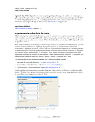 UTILIZAÇÃO DO FLASH PROFESSIONAL CS5                                                                                       78
Uso da arte-final importada



Registro de clipe de filme Especifica um ponto de registro global para filmes que são criados. Essa configuração se
aplica ao ponto de registro de todos os tipos de objetos. Esta opção pode ser alterada em um objeto pela base do objeto
na caixa de diálogo Importar arquivos AI. É a configuração inicial para todos os tipos de objeto. Para obter mais
informações sobre o registro de clipe de filme, consulte “Editar símbolos” na página 161.


Mais tópicos da Ajuda
“Definir preferências no Flash” na página 33


Importar arquivos do Adobe Illustrator
O Flash pode importar arquivos AI do Illustrator na versão 10 ou anterior. Se o arquivo de rasterização no Illustrator
estiver vinculado, somente imagens JPEG, GIF e PNG serão importadas com o formato nativo preservado. Todos os
outros arquivos serão convertidos para o formato PNG no Flash. Além disso, a conversão para PNG depende da versão
do QuickTime instalado.
Nota: O Importador AI foi desenvolvido para importar arquivos AI criados com o Illustrator CS3 e posterior. Apesar de
não haver problemas conhecidos na importação dos arquivos AI criados em versões anteriores do Illustrator,
recomendamos a importação de arquivos AI criados com o uso do Illustrator CS3 e superior. Se você encontrar problemas
ao importar arquivos AI criados em alguma versão anterior do Illustrator, abra o arquivo no Illustrator CS3 ou superior,
salve como um arquivo compatível com CS3 ou superior e, então, importe novamente o arquivo para o Flash. Para
importar um arquivo EPS do Illustrator ou PDF do Adobe® Acrobat®, abra o arquivo no Illustrator CS3 ou superior, salve
como arquivo AI compatível com CS3 ou superior e importe o arquivo AI resultante para o Flash.
Para obter tutorias em vídeo sobre como trabalhar com o Illustrator e o Flash, consulte:
• Importação de arquivos do Illustrator: www.adobe.com/go/vid0197_br
• Uso de símbolos entre o Illustrator e o Flash: www.adobe.com/go/vid0198_br
• Uso de texto entre o Illustrator e o Flash: www.adobe.com/go/vid0199_br
Em determinadas ocorrências, pode ser necessário desagrupar todos os objetos do Illustrator em todas as camadas
quando o Flash não puder agrupar os itens na importação. Após todos os objetos serem desagrupados, eles poderão
ser manipulados como qualquer outro objeto do Flash.




A                                                                                 B




Caixa de diálogo Importar AI do Illustrator
A. Painel Camadas B. Opções de importação disponíveis para o objeto selecionado




                                             Última atualização em 27/5/2010
 