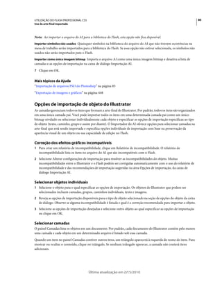 UTILIZAÇÃO DO FLASH PROFESSIONAL CS5                                                                                     80
Uso da arte-final importada



Nota: Ao importar o arquivo do AI para a biblioteca do Flash, esta opção não fica disponível.
Importar símbolos não usados Quaisquer símbolos na biblioteca do arquivo do AI que não tiverem ocorrências na
mesa de trabalho serão importados para a biblioteca do Flash. Se essa opção não estiver selecionada, os símbolos não
usados não serão importados para o Flash.
Importar como única imagem bitmap Importa o arquivo AI como uma única imagem bitmap e desativa a lista de
camadas e as opções de importação na caixa de diálogo Importação AI.
7 Clique em OK.


Mais tópicos da Ajuda
“Importação de arquivos PSD do Photoshop” na página 85
“Exportação de imagens e gráficos” na página 448


Opções de importação de objeto do Illustrator
As camadas gerenciam todos os itens que formam a arte-final do Illustrator. Por padrão, todos os itens são organizados
em uma única camada pai. Você pode importar todos os itens em uma determinada camada pai como um único
bitmap nivelado ou selecionar individualmente cada objeto e especificar as opções de importação específicas ao tipo
de objeto (texto, caminho, grupo e assim por diante). O Importador do AI oferece opções para selecionar camadas na
arte-final que está sendo importada e especifica opções individuais de importação com base na preservação da
aparência visual de um objeto ou sua capacidade de edição no Flash.

Correção dos efeitos gráficos incompatíveis
1 Para criar um relatório de incompatibilidade, clique em Relatório de incompatibilidade. O relatório de
   incompatibilidade lista os itens no arquivo do AI que são incompatíveis com o Flash.
2 Selecione Alterar configurações de importação para resolver as incompatibilidades do objeto. Muitas
   incompatibilidades entre o Illustrator e o Flash podem ser corrigidas automaticamente com o uso do relatório de
   incompatibilidade e das recomendações de importação sugeridas na área Opções de importação, da caixa de
   diálogo Importação AI.

Selecionar objetos individuais
1 Selecione o objeto para o qual especificar as opções de importação. Os objetos do Illustrator que podem ser
   selecionados incluem camadas, grupos, caminhos individuais, texto e imagens.
2 Reveja as opções de importação disponíveis para o tipo de objeto selecionado na seção de opções do objeto da caixa
   de diálogo. Observe se alguma incompatibilidade é listada e qual é a correção recomendada para importar o objeto.
3 Selecione as opções de importação desejadas e selecione outro objeto ao qual especificar as opções de importação
   ou clique em OK.

Selecionar camadas
O painel Camadas lista os objetos em um documento. Por padrão, cada documento do Illustrator contém pelo menos
uma camada e cada objeto em um determinado arquivo é listado sob essa camada.
Quando um item no painel Camadas contiver outros itens, um triângulo aparecerá à esquerda do nome do item. Para
mostrar ou ocultar o conteúdo, clique no triângulo. Se nenhum triângulo aparecer, a camada não conterá itens
adicionais.




                                       Última atualização em 27/5/2010
 