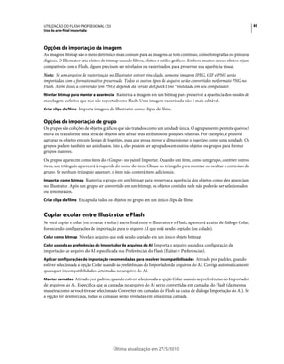 UTILIZAÇÃO DO FLASH PROFESSIONAL CS5                                                                                            82
Uso da arte-final importada




Opções de importação da imagem
As imagens bitmap são o meio eletrônico mais comum para as imagens de tom contínuo, como fotografias ou pinturas
digitais. O Illustrator cria efeitos de bitmap usando filtros, efeitos e estilos gráficos. Embora muitos desses efeitos sejam
compatíveis com o Flash, alguns precisam ser nivelados ou rasterizados, para preservar sua aparência visual.
Nota: Se um arquivo de rasterização no Illustrator estiver vinculado, somente imagens JPEG, GIF e PNG serão
importadas com o formato nativo preservado. Todos os outros tipos de arquivo serão convertidos no formato PNG no
Flash. Além disso, a conversão (em PNG) depende da versão do QuickTime ® instalada em seu computador.
Nivelar bitmap para manter a aparência Rasteriza a imagem em um bitmap para preservar a aparência dos modos de
mesclagem e efeitos que não são suportados no Flash. Uma imagem rasterizada não é mais editável.
Criar clipe de filme Importa imagens do Illustrator como clipes de filme.


Opções de importação de grupo
Os grupos são coleções de objetos gráficos que são tratados como um unidade única. O agrupamento permite que você
mova ou transforme uma série de objetos sem afetar seus atributos ou posições relativas. Por exemplo, é possível
agrupar os objetos em um design de logotipo, para que possa mover e dimensionar o logotipo como uma unidade. Os
grupos podem também ser aninhados. Isto é, eles podem ser agrupados em outros objetos ou grupos para formar
grupos maiores.
Os grupos aparecem como itens do <Grupo> no painel Importar. Quando um item, como um grupo, contiver outros
itens, um triângulo aparecerá à esquerda do nome do item. Clique no triângulo para mostrar ou ocultar o conteúdo do
grupo. Se nenhum triângulo aparecer, o item não conterá itens adicionais.
Importar como bitmap Rasteriza o grupo em um bitmap para preservar a aparência dos objetos como eles apareciam
no Illustrator. Após um grupo ser convertido em um bitmap, os objetos contidos nele não poderão ser selecionados
ou renomeados.
Criar clipe de filme Encapsula todos os objetos no grupo em um único clipe de filme.


Copiar e colar entre Illustrator e Flash
Se você copiar e colar (ou arrastar e soltar) a arte final entre o Illustrator e o Flash, aparecerá a caixa de diálogo Colar,
fornecendo configurações de importação para o arquivo AI que está sendo copiado (ou colado).
Colar como bitmap Nivela o arquivo que está sendo copiado em um único objeto bitmap.

Colar usando as preferências do Importador de arquivos do AI Importa o arquivo usando a configuração de
importação de arquivo do AI especificada nas Preferências do Flash (Editar > Preferências).
Aplicar configurações de importação recomendadas para resolver incompatibilidades Ativado por padrão, quando
estiver selecionada a opção Colar usando as preferências do Importador de arquivos do AI. Corrige automaticamente
quaisquer incompatibilidades detectadas no arquivo do AI.
Manter camadas Ativado por padrão, quando estiver selecionada a opção Colar usando as preferências do Importador
de arquivos do AI. Especifica que as camadas no arquivo do AI serão convertidas em camadas do Flash (da mesma
maneira como se você tivesse selecionado Converter em camadas do Flash na caixa de diálogo Importação do AI). Se
a opção for desmarcada, todas as camadas serão niveladas em uma única camada.




                                          Última atualização em 27/5/2010
 